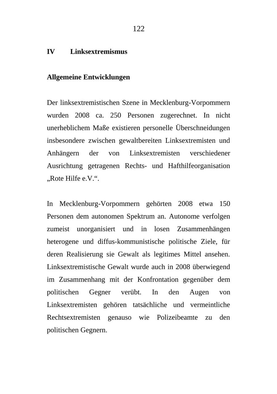 122 IV Linksextremismus Allgemeine Entwicklungen Der linksextremistischen Szene in Mecklenburg-Vorpommern wurden 2008 ca. 250 Personen zugerechnet. In nicht unerheblichem Maße existieren personelle Überschneidungen insbesondere zwischen gewaltbereiten Linksextremisten und Anhängern der von Linksextremisten verschiedener Ausrichtung getragenen Rechtsund Hafthilfeorganisation "Rote Hilfe e.V.". In Mecklenburg-Vorpommern gehörten 2008 etwa 150 Personen dem autonomen Spektrum an. Autonome verfolgen zumeist unorganisiert und in losen Zusammenhängen heterogene und diffus-kommunistische politische Ziele, für deren Realisierung sie Gewalt als legitimes Mittel ansehen. Linksextremistische Gewalt wurde auch in 2008 überwiegend im Zusammenhang mit der Konfrontation gegenüber dem politischen Gegner verübt. In den Augen von Linksextremisten gehören tatsächliche und vermeintliche Rechtsextremisten genauso wie Polizeibeamte zu den politischen Gegnern.