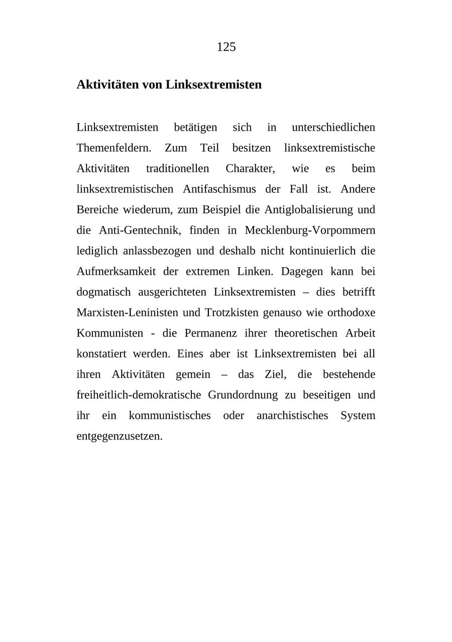 125 Aktivitäten von Linksextremisten Linksextremisten betätigen sich in unterschiedlichen Themenfeldern. Zum Teil besitzen linksextremistische Aktivitäten traditionellen Charakter, wie es beim linksextremistischen Antifaschismus der Fall ist. Andere Bereiche wiederum, zum Beispiel die Antiglobalisierung und die Anti-Gentechnik, finden in Mecklenburg-Vorpommern lediglich anlassbezogen und deshalb nicht kontinuierlich die Aufmerksamkeit der extremen Linken. Dagegen kann bei dogmatisch ausgerichteten Linksextremisten - dies betrifft Marxisten-Leninisten und Trotzkisten genauso wie orthodoxe Kommunisten - die Permanenz ihrer theoretischen Arbeit konstatiert werden. Eines aber ist Linksextremisten bei all ihren Aktivitäten gemein - das Ziel, die bestehende freiheitlich-demokratische Grundordnung zu beseitigen und ihr ein kommunistisches oder anarchistisches System entgegenzusetzen.