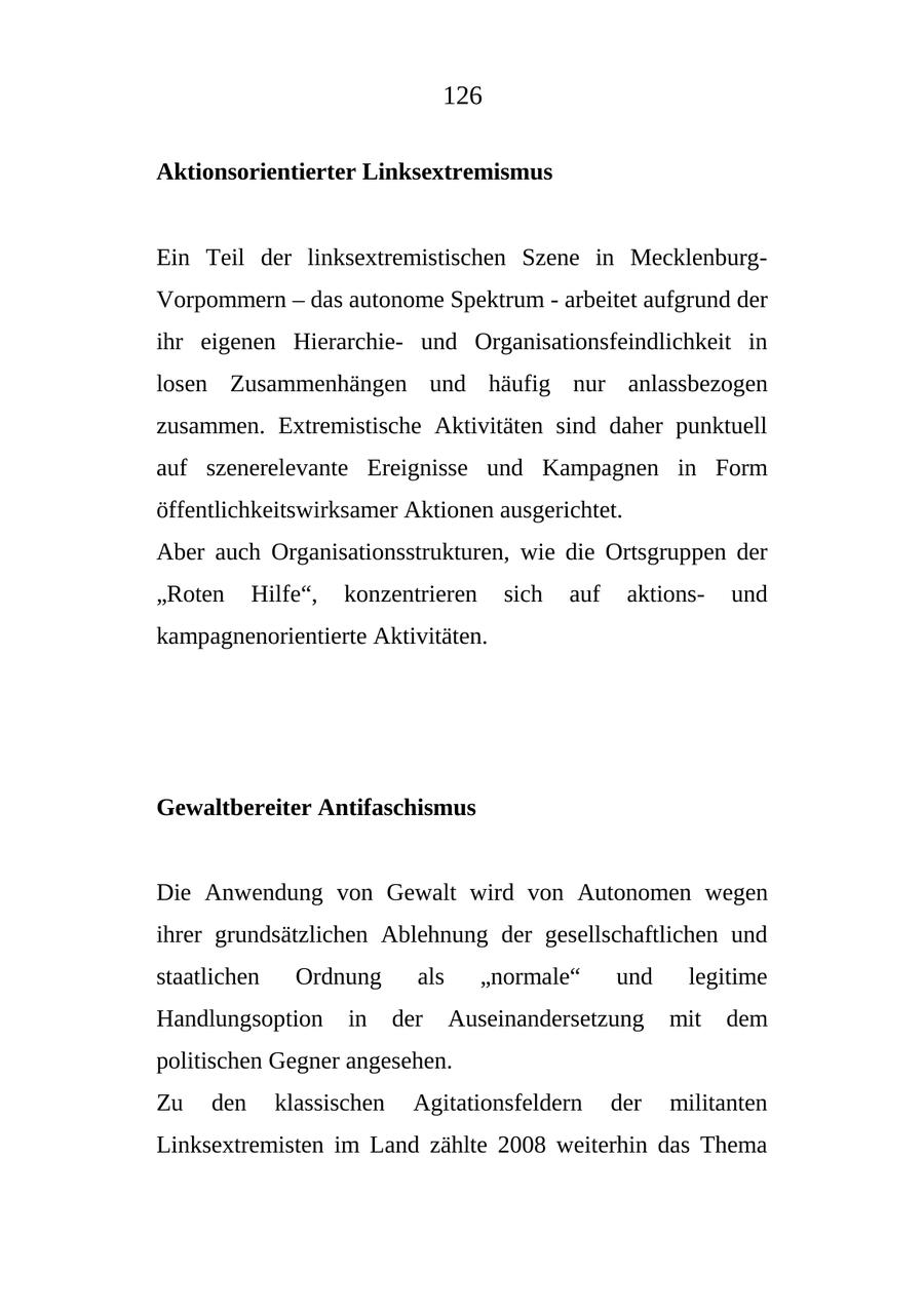 126 Aktionsorientierter Linksextremismus Ein Teil der linksextremistischen Szene in MecklenburgVorpommern - das autonome Spektrum - arbeitet aufgrund der ihr eigenen Hierarchieund Organisationsfeindlichkeit in losen Zusammenhängen und häufig nur anlassbezogen zusammen. Extremistische Aktivitäten sind daher punktuell auf szenerelevante Ereignisse und Kampagnen in Form öffentlichkeitswirksamer Aktionen ausgerichtet. Aber auch Organisationsstrukturen, wie die Ortsgruppen der "Roten Hilfe", konzentrieren sich auf aktionsund kampagnenorientierte Aktivitäten. Gewaltbereiter Antifaschismus Die Anwendung von Gewalt wird von Autonomen wegen ihrer grundsätzlichen Ablehnung der gesellschaftlichen und staatlichen Ordnung als "normale" und legitime Handlungsoption in der Auseinandersetzung mit dem politischen Gegner angesehen. Zu den klassischen Agitationsfeldern der militanten Linksextremisten im Land zählte 2008 weiterhin das Thema