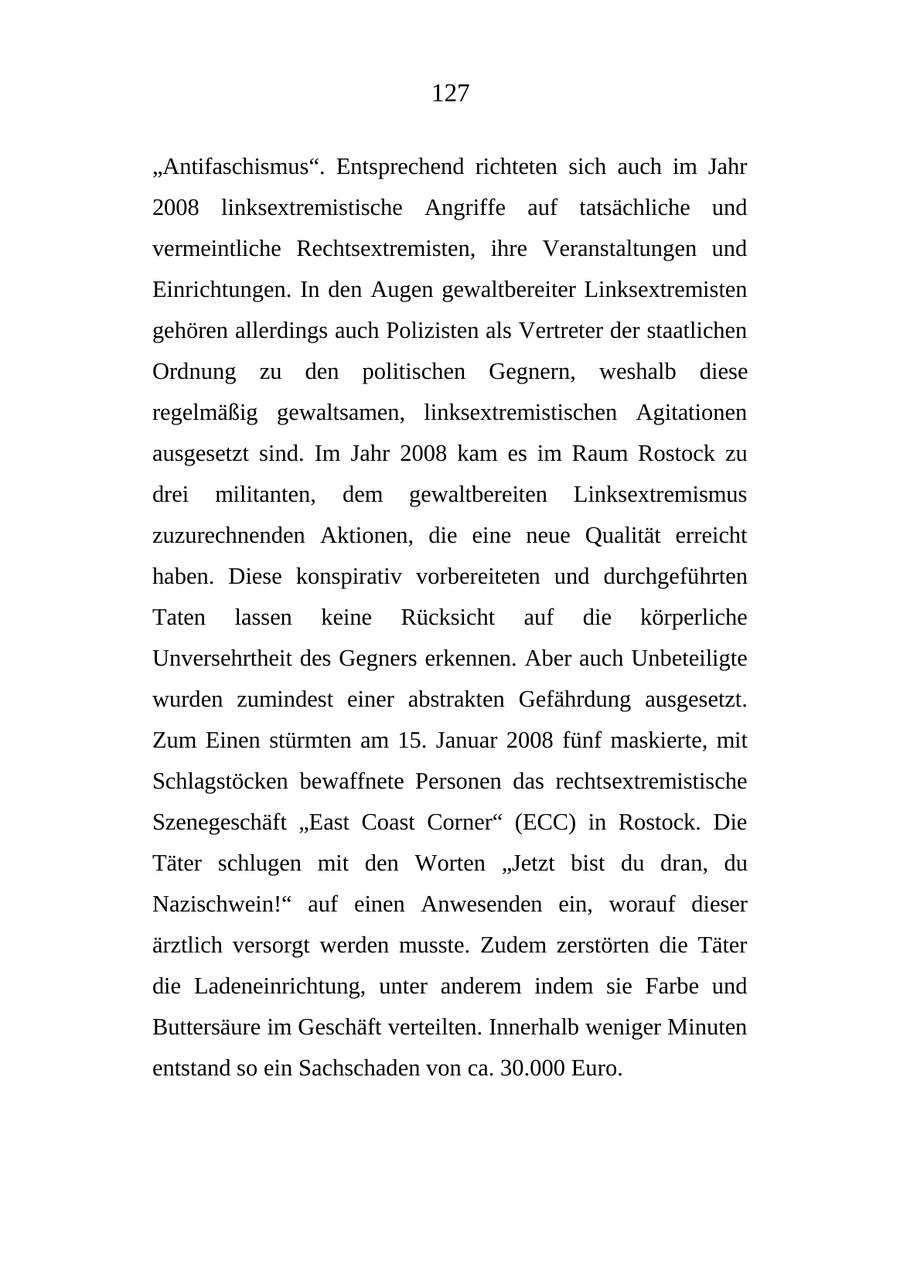127 "Antifaschismus". Entsprechend richteten sich auch im Jahr 2008 linksextremistische Angriffe auf tatsächliche und vermeintliche Rechtsextremisten, ihre Veranstaltungen und Einrichtungen. In den Augen gewaltbereiter Linksextremisten gehören allerdings auch Polizisten als Vertreter der staatlichen Ordnung zu den politischen Gegnern, weshalb diese regelmäßig gewaltsamen, linksextremistischen Agitationen ausgesetzt sind. Im Jahr 2008 kam es im Raum Rostock zu drei militanten, dem gewaltbereiten Linksextremismus zuzurechnenden Aktionen, die eine neue Qualität erreicht haben. Diese konspirativ vorbereiteten und durchgeführten Taten lassen keine Rücksicht auf die körperliche Unversehrtheit des Gegners erkennen. Aber auch Unbeteiligte wurden zumindest einer abstrakten Gefährdung ausgesetzt. Zum Einen stürmten am 15. Januar 2008 fünf maskierte, mit Schlagstöcken bewaffnete Personen das rechtsextremistische Szenegeschäft "East Coast Corner" (ECC) in Rostock. Die Täter schlugen mit den Worten "Jetzt bist du dran, du Nazischwein!" auf einen Anwesenden ein, worauf dieser ärztlich versorgt werden musste. Zudem zerstörten die Täter die Ladeneinrichtung, unter anderem indem sie Farbe und Buttersäure im Geschäft verteilten. Innerhalb weniger Minuten entstand so ein Sachschaden von ca. 30.000 Euro.