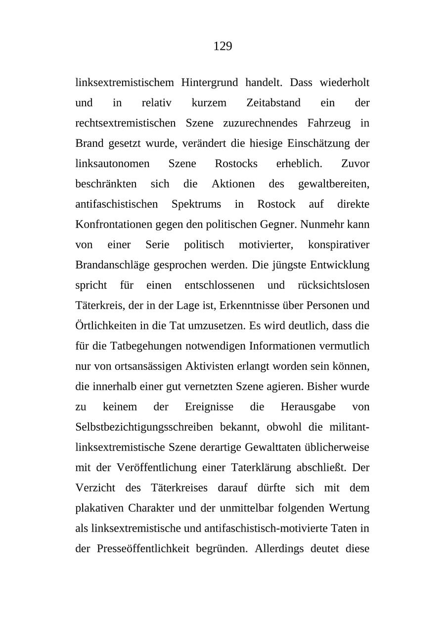 129 linksextremistischem Hintergrund handelt. Dass wiederholt und in relativ kurzem Zeitabstand ein der rechtsextremistischen Szene zuzurechnendes Fahrzeug in Brand gesetzt wurde, verändert die hiesige Einschätzung der linksautonomen Szene Rostocks erheblich. Zuvor beschränkten sich die Aktionen des gewaltbereiten, antifaschistischen Spektrums in Rostock auf direkte Konfrontationen gegen den politischen Gegner. Nunmehr kann von einer Serie politisch motivierter, konspirativer Brandanschläge gesprochen werden. Die jüngste Entwicklung spricht für einen entschlossenen und rücksichtslosen Täterkreis, der in der Lage ist, Erkenntnisse über Personen und Örtlichkeiten in die Tat umzusetzen. Es wird deutlich, dass die für die Tatbegehungen notwendigen Informationen vermutlich nur von ortsansässigen Aktivisten erlangt worden sein können, die innerhalb einer gut vernetzten Szene agieren. Bisher wurde zu keinem der Ereignisse die Herausgabe von Selbstbezichtigungsschreiben bekannt, obwohl die militantlinksextremistische Szene derartige Gewalttaten üblicherweise mit der Veröffentlichung einer Taterklärung abschließt. Der Verzicht des Täterkreises darauf dürfte sich mit dem plakativen Charakter und der unmittelbar folgenden Wertung als linksextremistische und antifaschistisch-motivierte Taten in der Presseöffentlichkeit begründen. Allerdings deutet diese
