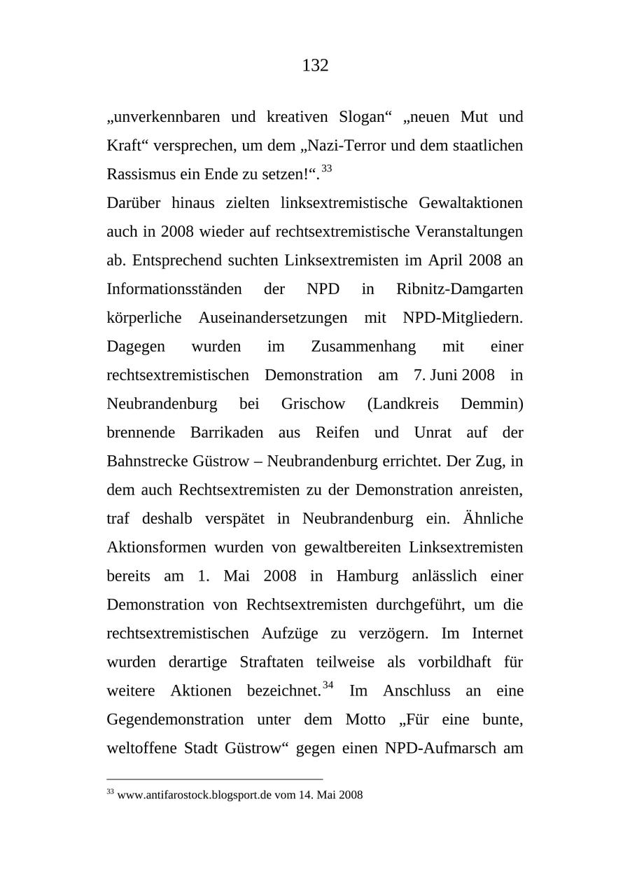 132 "unverkennbaren und kreativen Slogan" "neuen Mut und Kraft" versprechen, um dem "Nazi-Terror und dem staatlichen Rassismus ein Ende zu setzen!". 33 Darüber hinaus zielten linksextremistische Gewaltaktionen auch in 2008 wieder auf rechtsextremistische Veranstaltungen ab. Entsprechend suchten Linksextremisten im April 2008 an Informationsständen der NPD in Ribnitz-Damgarten körperliche Auseinandersetzungen mit NPD-Mitgliedern. Dagegen wurden im Zusammenhang mit einer rechtsextremistischen Demonstration am 7. Juni 2008 in Neubrandenburg bei Grischow (Landkreis Demmin) brennende Barrikaden aus Reifen und Unrat auf der Bahnstrecke Güstrow - Neubrandenburg errichtet. Der Zug, in dem auch Rechtsextremisten zu der Demonstration anreisten, traf deshalb verspätet in Neubrandenburg ein. Ähnliche Aktionsformen wurden von gewaltbereiten Linksextremisten bereits am 1. Mai 2008 in Hamburg anlässlich einer Demonstration von Rechtsextremisten durchgeführt, um die rechtsextremistischen Aufzüge zu verzögern. Im Internet wurden derartige Straftaten teilweise als vorbildhaft für weitere Aktionen bezeichnet. 34 Im Anschluss an eine Gegendemonstration unter dem Motto "Für eine bunte, weltoffene Stadt Güstrow" gegen einen NPD-Aufmarsch am 33 www.antifarostock.blogsport.de vom 14. Mai 2008