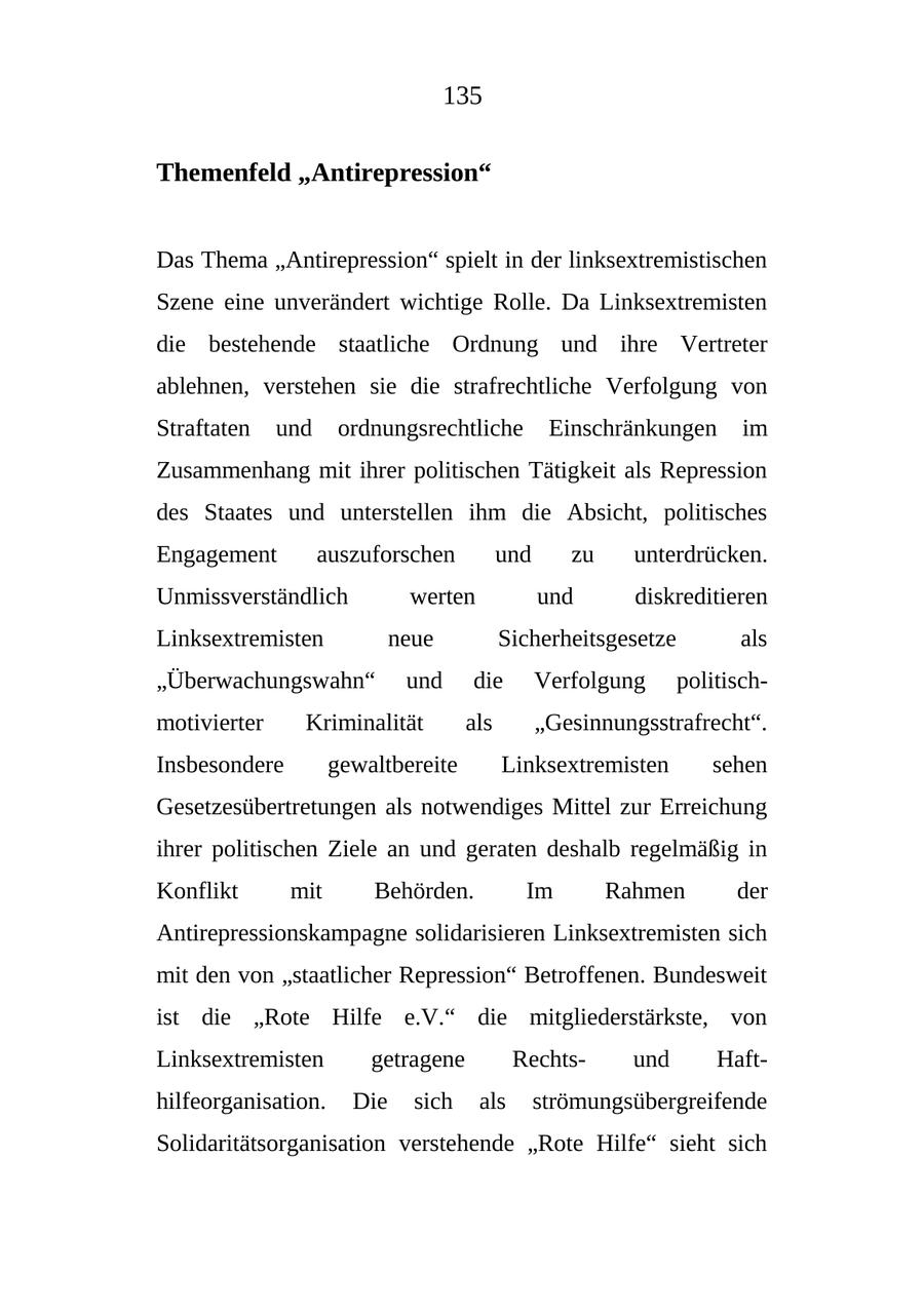 135 Themenfeld "Antirepression" Das Thema "Antirepression" spielt in der linksextremistischen Szene eine unverändert wichtige Rolle. Da Linksextremisten die bestehende staatliche Ordnung und ihre Vertreter ablehnen, verstehen sie die strafrechtliche Verfolgung von Straftaten und ordnungsrechtliche Einschränkungen im Zusammenhang mit ihrer politischen Tätigkeit als Repression des Staates und unterstellen ihm die Absicht, politisches Engagement auszuforschen und zu unterdrücken. Unmissverständlich werten und diskreditieren Linksextremisten neue Sicherheitsgesetze als "Überwachungswahn" und die Verfolgung politischmotivierter Kriminalität als "Gesinnungsstrafrecht". Insbesondere gewaltbereite Linksextremisten sehen Gesetzesübertretungen als notwendiges Mittel zur Erreichung ihrer politischen Ziele an und geraten deshalb regelmäßig in Konflikt mit Behörden. Im Rahmen der Antirepressionskampagne solidarisieren Linksextremisten sich mit den von "staatlicher Repression" Betroffenen. Bundesweit ist die "Rote Hilfe e.V." die mitgliederstärkste, von Linksextremisten getragene Rechtsund Hafthilfeorganisation. Die sich als strömungsübergreifende Solidaritätsorganisation verstehende "Rote Hilfe" sieht sich