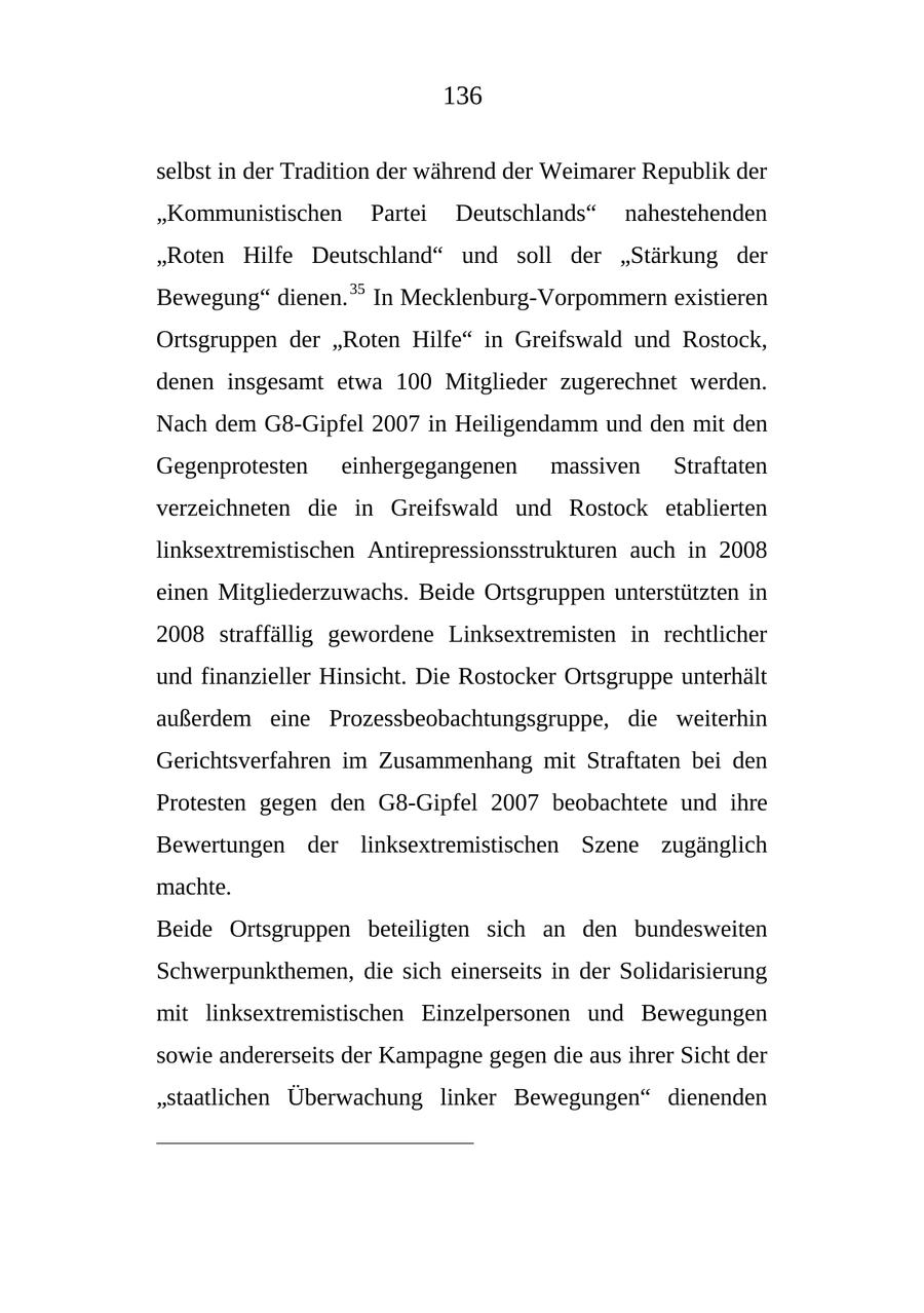 136 selbst in der Tradition der während der Weimarer Republik der "Kommunistischen Partei Deutschlands" nahestehenden "Roten Hilfe Deutschland" und soll der "Stärkung der Bewegung" dienen. 35 In Mecklenburg-Vorpommern existieren Ortsgruppen der "Roten Hilfe" in Greifswald und Rostock, denen insgesamt etwa 100 Mitglieder zugerechnet werden. Nach dem G8-Gipfel 2007 in Heiligendamm und den mit den Gegenprotesten einhergegangenen massiven Straftaten verzeichneten die in Greifswald und Rostock etablierten linksextremistischen Antirepressionsstrukturen auch in 2008 einen Mitgliederzuwachs. Beide Ortsgruppen unterstützten in 2008 straffällig gewordene Linksextremisten in rechtlicher und finanzieller Hinsicht. Die Rostocker Ortsgruppe unterhält außerdem eine Prozessbeobachtungsgruppe, die weiterhin Gerichtsverfahren im Zusammenhang mit Straftaten bei den Protesten gegen den G8-Gipfel 2007 beobachtete und ihre Bewertungen der linksextremistischen Szene zugänglich machte. Beide Ortsgruppen beteiligten sich an den bundesweiten Schwerpunkthemen, die sich einerseits in der Solidarisierung mit linksextremistischen Einzelpersonen und Bewegungen sowie andererseits der Kampagne gegen die aus ihrer Sicht der "staatlichen Überwachung linker Bewegungen" dienenden