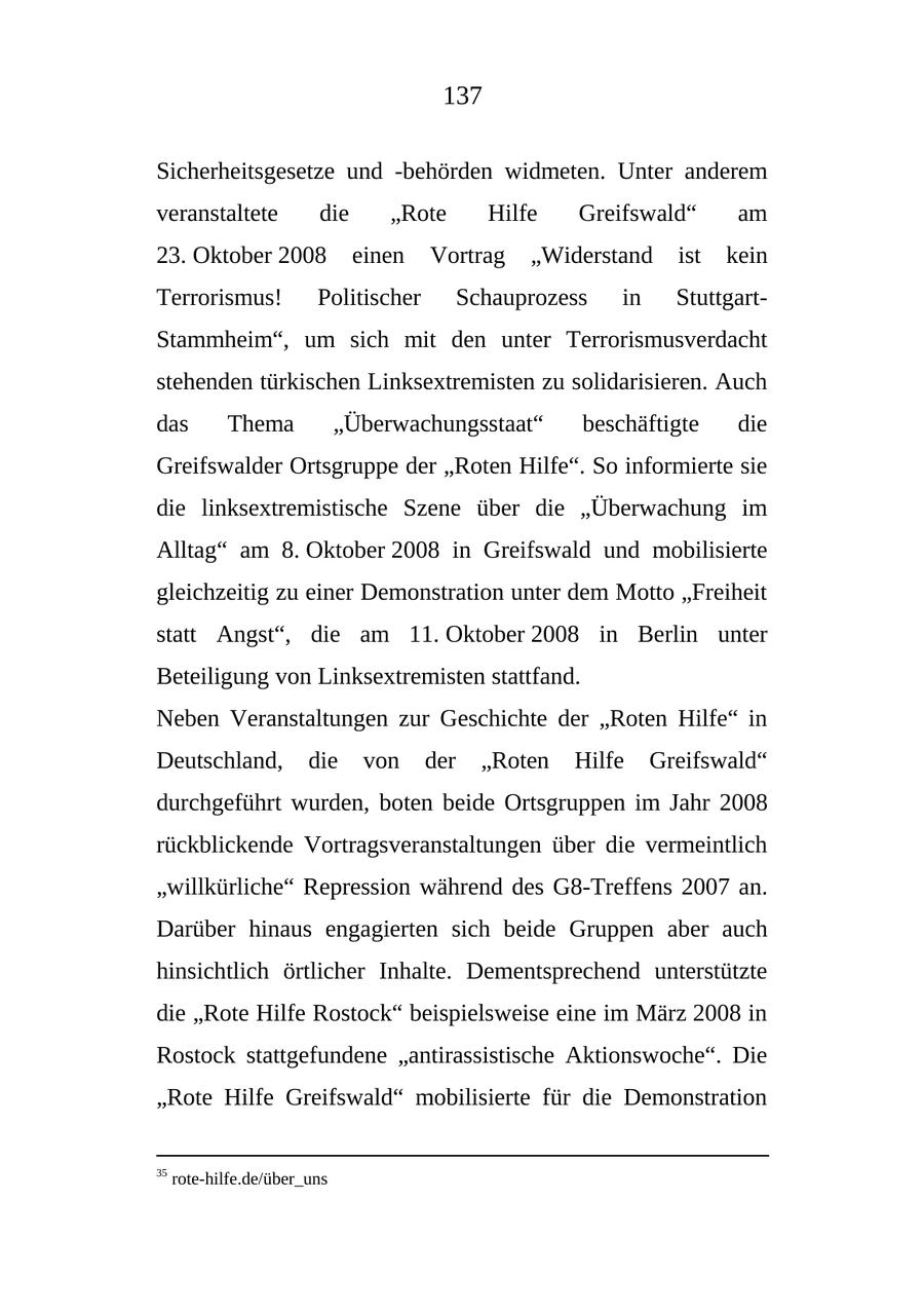 137 Sicherheitsgesetze und -behörden widmeten. Unter anderem veranstaltete die "Rote Hilfe Greifswald" am 23. Oktober 2008 einen Vortrag "Widerstand ist kein Terrorismus! Politischer Schauprozess in StuttgartStammheim", um sich mit den unter Terrorismusverdacht stehenden türkischen Linksextremisten zu solidarisieren. Auch das Thema "Überwachungsstaat" beschäftigte die Greifswalder Ortsgruppe der "Roten Hilfe". So informierte sie die linksextremistische Szene über die "Überwachung im Alltag" am 8. Oktober 2008 in Greifswald und mobilisierte gleichzeitig zu einer Demonstration unter dem Motto "Freiheit statt Angst", die am 11. Oktober 2008 in Berlin unter Beteiligung von Linksextremisten stattfand. Neben Veranstaltungen zur Geschichte der "Roten Hilfe" in Deutschland, die von der "Roten Hilfe Greifswald" durchgeführt wurden, boten beide Ortsgruppen im Jahr 2008 rückblickende Vortragsveranstaltungen über die vermeintlich "willkürliche" Repression während des G8-Treffens 2007 an. Darüber hinaus engagierten sich beide Gruppen aber auch hinsichtlich örtlicher Inhalte. Dementsprechend unterstützte die "Rote Hilfe Rostock" beispielsweise eine im März 2008 in Rostock stattgefundene "antirassistische Aktionswoche". Die "Rote Hilfe Greifswald" mobilisierte für die Demonstration 35 rote-hilfe.de/über_uns