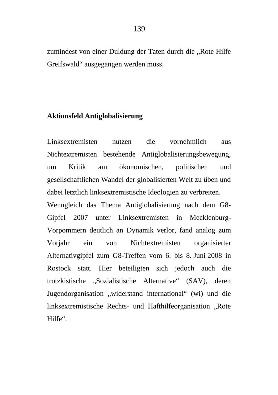 139 zumindest von einer Duldung der Taten durch die "Rote Hilfe Greifswald" ausgegangen werden muss. Aktionsfeld Antiglobalisierung Linksextremisten nutzen die vornehmlich aus Nichtextremisten bestehende Antiglobalisierungsbewegung, um Kritik am ökonomischen, politischen und gesellschaftlichen Wandel der globalisierten Welt zu üben und dabei letztlich linksextremistische Ideologien zu verbreiten. Wenngleich das Thema Antiglobalisierung nach dem G8Gipfel 2007 unter Linksextremisten in MecklenburgVorpommern deutlich an Dynamik verlor, fand analog zum Vorjahr ein von Nichtextremisten organisierter Alternativgipfel zum G8-Treffen vom 6. bis 8. Juni 2008 in Rostock statt. Hier beteiligten sich jedoch auch die trotzkistische "Sozialistische Alternative" (SAV), deren Jugendorganisation "widerstand international" (wi) und die linksextremistische Rechtsund Hafthilfeorganisation "Rote Hilfe".