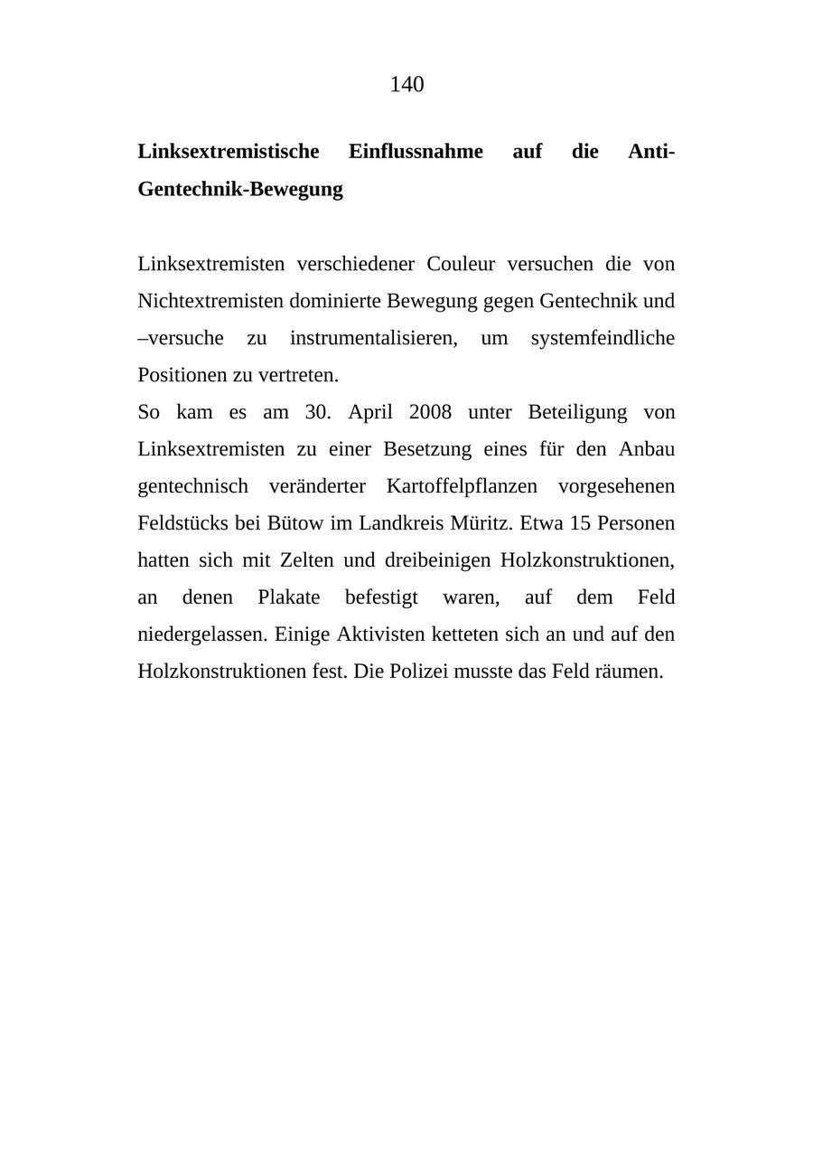 140 Linksextremistische Einflussnahme auf die AntiGentechnik-Bewegung Linksextremisten verschiedener Couleur versuchen die von Nichtextremisten dominierte Bewegung gegen Gentechnik und -versuche zu instrumentalisieren, um systemfeindliche Positionen zu vertreten. So kam es am 30. April 2008 unter Beteiligung von Linksextremisten zu einer Besetzung eines für den Anbau gentechnisch veränderter Kartoffelpflanzen vorgesehenen Feldstücks bei Bütow im Landkreis Müritz. Etwa 15 Personen hatten sich mit Zelten und dreibeinigen Holzkonstruktionen, an denen Plakate befestigt waren, auf dem Feld niedergelassen. Einige Aktivisten ketteten sich an und auf den Holzkonstruktionen fest. Die Polizei musste das Feld räumen.