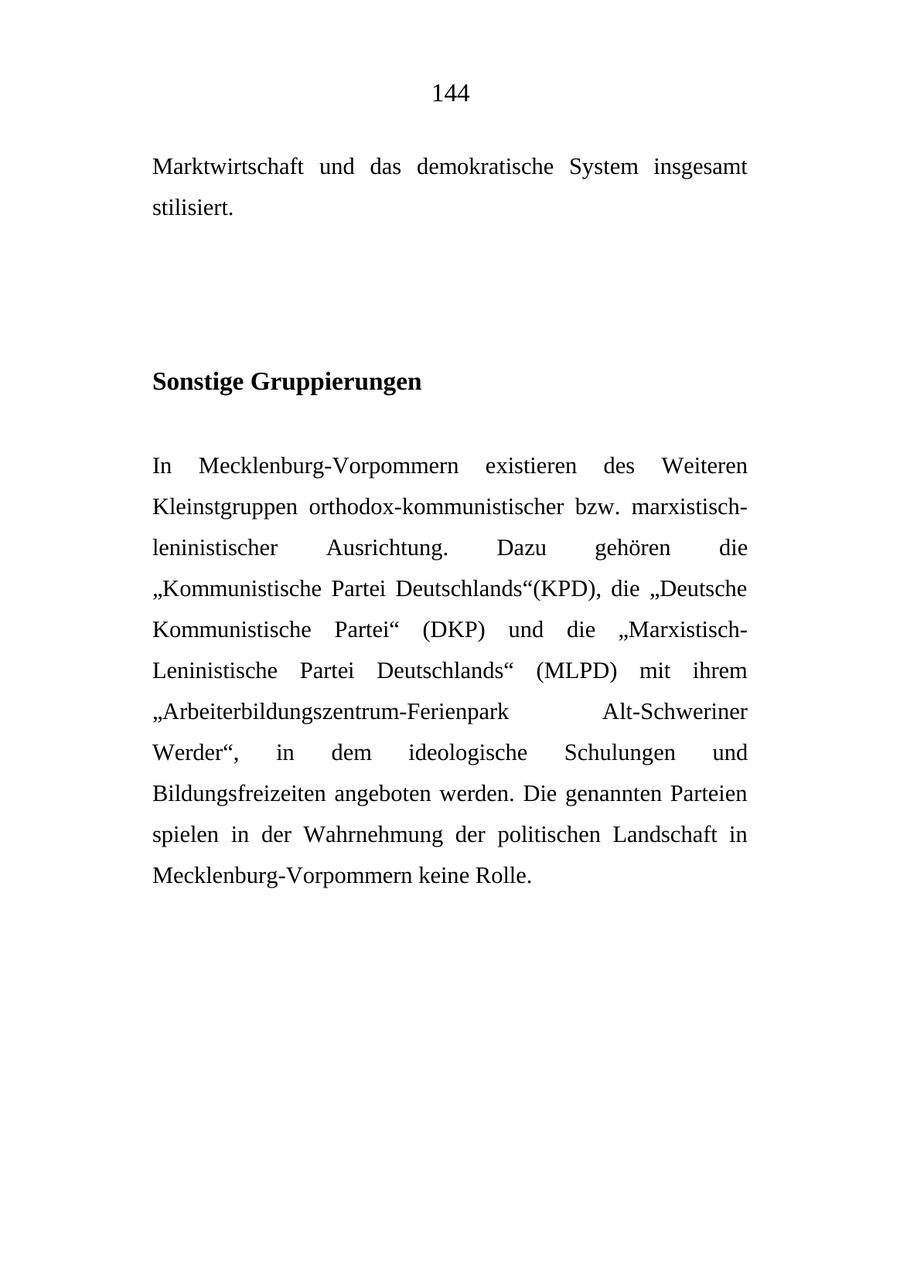 144 Marktwirtschaft und das demokratische System insgesamt stilisiert. Sonstige Gruppierungen In Mecklenburg-Vorpommern existieren des Weiteren Kleinstgruppen orthodox-kommunistischer bzw. marxistischleninistischer Ausrichtung. Dazu gehören die "Kommunistische Partei Deutschlands"(KPD), die "Deutsche Kommunistische Partei" (DKP) und die "MarxistischLeninistische Partei Deutschlands" (MLPD) mit ihrem "Arbeiterbildungszentrum-Ferienpark Alt-Schweriner Werder", in dem ideologische Schulungen und Bildungsfreizeiten angeboten werden. Die genannten Parteien spielen in der Wahrnehmung der politischen Landschaft in Mecklenburg-Vorpommern keine Rolle.