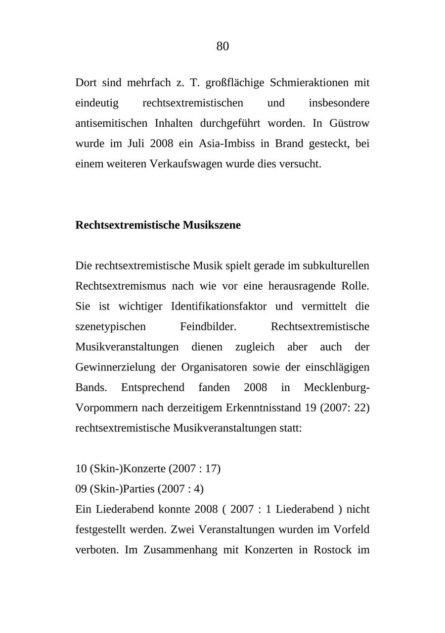 80 Dort sind mehrfach z. T. großflächige Schmieraktionen mit eindeutig rechtsextremistischen und insbesondere antisemitischen Inhalten durchgeführt worden. In Güstrow wurde im Juli 2008 ein Asia-Imbiss in Brand gesteckt, bei einem weiteren Verkaufswagen wurde dies versucht. Rechtsextremistische Musikszene Die rechtsextremistische Musik spielt gerade im subkulturellen Rechtsextremismus nach wie vor eine herausragende Rolle. Sie ist wichtiger Identifikationsfaktor und vermittelt die szenetypischen Feindbilder. Rechtsextremistische Musikveranstaltungen dienen zugleich aber auch der Gewinnerzielung der Organisatoren sowie der einschlägigen Bands. Entsprechend fanden 2008 in MecklenburgVorpommern nach derzeitigem Erkenntnisstand 19 (2007: 22) rechtsextremistische Musikveranstaltungen statt: 10 (Skin-)Konzerte (2007 : 17) 09 (Skin-)Parties (2007 : 4) Ein Liederabend konnte 2008 ( 2007 : 1 Liederabend ) nicht festgestellt werden. Zwei Veranstaltungen wurden im Vorfeld verboten. Im Zusammenhang mit Konzerten in Rostock im