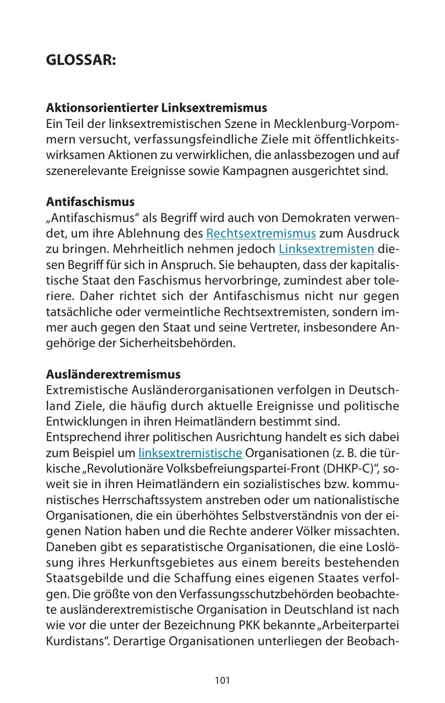GLOSSAR: Aktionsorientierter Linksextremismus Ein Teil der linksextremistischen Szene in Mecklenburg-Vorpommern versucht, verfassungsfeindliche Ziele mit öffentlichkeitswirksamen Aktionen zu verwirklichen, die anlassbezogen und auf szenerelevante Ereignisse sowie Kampagnen ausgerichtet sind. Antifaschismus "Antifaschismus" als Begriff wird auch von Demokraten verwendet, um ihre Ablehnung des Rechtsextremismus zum Ausdruck zu bringen. Mehrheitlich nehmen jedoch Linksextremisten diesen Begriff für sich in Anspruch. Sie behaupten, dass der kapitalistische Staat den Faschismus hervorbringe, zumindest aber toleriere. Daher richtet sich der Antifaschismus nicht nur gegen tatsächliche oder vermeintliche Rechtsextremisten, sondern immer auch gegen den Staat und seine Vertreter, insbesondere Angehörige der Sicherheitsbehörden. Ausländerextremismus Extremistische Ausländerorganisationen verfolgen in Deutschland Ziele, die häufig durch aktuelle Ereignisse und politische Entwicklungen in ihren Heimatländern bestimmt sind. Entsprechend ihrer politischen Ausrichtung handelt es sich dabei zum Beispiel um linksextremistische Organisationen (z. B. die türkische "Revolutionäre Volksbefreiungspartei-Front (DHKP-C)", soweit sie in ihren Heimatländern ein sozialistisches bzw. kommunistisches Herrschaftssystem anstreben oder um nationalistische Organisationen, die ein überhöhtes Selbstverständnis von der eigenen Nation haben und die Rechte anderer Völker missachten. Daneben gibt es separatistische Organisationen, die eine Loslösung ihres Herkunftsgebietes aus einem bereits bestehenden Staatsgebilde und die Schaffung eines eigenen Staates verfolgen. Die größte von den Verfassungsschutzbehörden beobachtete ausländerextremistische Organisation in Deutschland ist nach wie vor die unter der Bezeichnung PKK bekannte "Arbeiterpartei Kurdistans". Derartige Organisationen unterliegen der Beobach101
