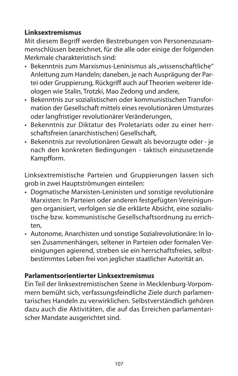 Linksextremismus Mit diesem Begriff werden Bestrebungen von Personenzusammenschlüssen bezeichnet, für die alle oder einige der folgenden Merkmale charakteristisch sind: * Bekenntnis zum Marxismus-Leninismus als "wissenschaftliche" Anleitung zum Handeln; daneben, je nach Ausprägung der Partei oder Gruppierung, Rückgriff auch auf Theorien weiterer Ideologen wie Stalin, Trotzki, Mao Zedong und andere, * Bekenntnis zur sozialistischen oder kommunistischen Transformation der Gesellschaft mittels eines revolutionären Umsturzes oder langfristiger revolutionärer Veränderungen, * Bekenntnis zur Diktatur des Proletariats oder zu einer herrschaftsfreien (anarchistischen) Gesellschaft, * Bekenntnis zur revolutionären Gewalt als bevorzugte oder - je nach den konkreten Bedingungen - taktisch einzusetzende Kampfform. Linksextremistische Parteien und Gruppierungen lassen sich grob in zwei Hauptströmungen einteilen: * Dogmatische Marxisten-Leninisten und sonstige revolutionäre Marxisten: In Parteien oder anderen festgefügten Vereinigungen organisiert, verfolgen sie die erklärte Absicht, eine sozialistische bzw. kommunistische Gesellschaftsordnung zu errichten, * Autonome, Anarchisten und sonstige Sozialrevolutionäre: In losen Zusammenhängen, seltener in Parteien oder formalen Vereinigungen agierend, streben sie ein herrschaftsfreies, selbstbestimmtes Leben frei von jeglicher staatlicher Autorität an. Parlamentsorientierter Linksextremismus Ein Teil der linksextremistischen Szene in Mecklenburg-Vorpommern bemüht sich, verfassungsfeindliche Ziele durch parlamentarisches Handeln zu verwirklichen. Selbstverständlich gehören dazu auch die Aktivitäten, die auf das Erreichen parlamentarischer Mandate ausgerichtet sind. 107
