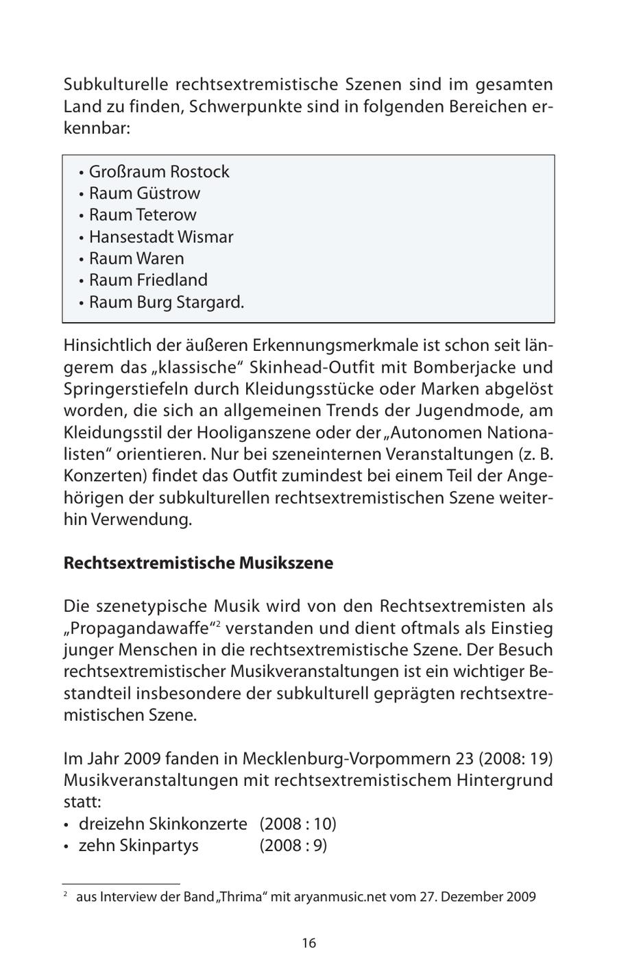 Subkulturelle rechtsextremistische Szenen sind im gesamten Land zu finden, Schwerpunkte sind in folgenden Bereichen erkennbar: * Großraum Rostock * Raum Güstrow * Raum Teterow * Hansestadt Wismar * Raum Waren * Raum Friedland * Raum Burg Stargard. Hinsichtlich der äußeren Erkennungsmerkmale ist schon seit längerem das "klassische" Skinhead-Outfit mit Bomberjacke und Springerstiefeln durch Kleidungsstücke oder Marken abgelöst worden, die sich an allgemeinen Trends der Jugendmode, am Kleidungsstil der Hooliganszene oder der "Autonomen Nationalisten" orientieren. Nur bei szeneinternen Veranstaltungen (z. B. Konzerten) findet das Outfit zumindest bei einem Teil der Angehörigen der subkulturellen rechtsextremistischen Szene weiterhin Verwendung. Rechtsextremistische Musikszene Die szenetypische Musik wird von den Rechtsextremisten als "Propagandawaffe"2 verstanden und dient oftmals als Einstieg junger Menschen in die rechtsextremistische Szene. Der Besuch rechtsextremistischer Musikveranstaltungen ist ein wichtiger Bestandteil insbesondere der subkulturell geprägten rechtsextremistischen Szene. Im Jahr 2009 fanden in Mecklenburg-Vorpommern 23 (2008: 19) Musikveranstaltungen mit rechtsextremistischem Hintergrund statt: * dreizehn Skinkonzerte (2008 : 10) * zehn Skinpartys (2008 : 9) 2 aus Interview der Band "Thrima" mit aryanmusic.net vom 27. Dezember 2009 16