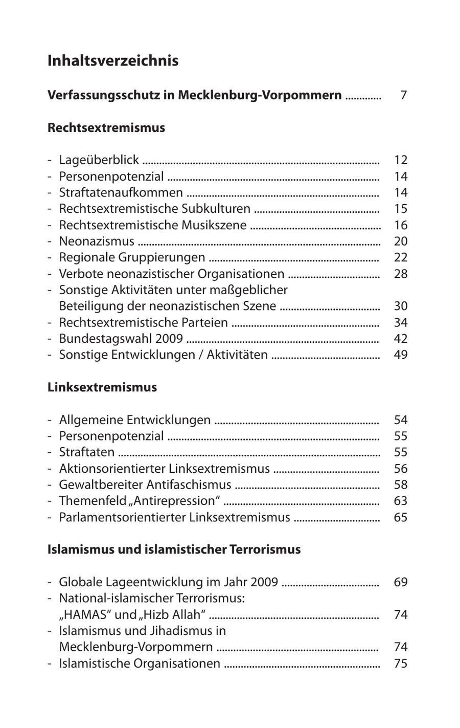 Inhaltsverzeichnis Verfassungsschutz in Mecklenburg-Vorpommern ............. 7 Rechtsextremismus - Lageüberblick ..................................................................................... 12 - Personenpotenzial ............................................................................ 14 - Straftatenaufkommen ..................................................................... 14 - Rechtsextremistische Subkulturen ............................................. 15 - Rechtsextremistische Musikszene ............................................... 16 - Neonazismus ....................................................................................... 20 - Regionale Gruppierungen ............................................................. 22 - Verbote neonazistischer Organisationen ................................. 28 - Sonstige Aktivitäten unter maßgeblicher Beteiligung der neonazistischen Szene .................................... 30 - Rechtsextremistische Parteien ..................................................... 34 - Bundestagswahl 2009 ..................................................................... 42 - Sonstige Entwicklungen / Aktivitäten ....................................... 49 Linksextremismus - Allgemeine Entwicklungen ........................................................... 54 - Personenpotenzial ............................................................................ 55 - Straftaten .............................................................................................. 55 - Aktionsorientierter Linksextremismus ...................................... 56 - Gewaltbereiter Antifaschismus .................................................... 58 - Themenfeld "Antirepression" ........................................................ 63 - Parlamentsorientierter Linksextremismus ............................... 65 Islamismus und islamistischer Terrorismus - Globale Lageentwicklung im Jahr 2009 ................................... 69 - National-islamischer Terrorismus: "HAMAS" und "Hizb Allah" ............................................................. 74 - Islamismus und Jihadismus in Mecklenburg-Vorpommern .......................................................... 74 - Islamistische Organisationen ........................................................ 75