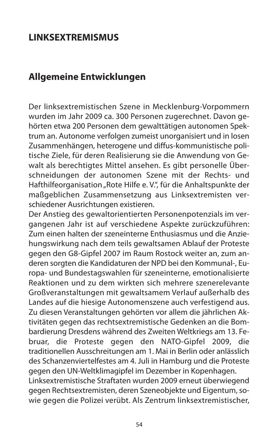 LINKSEXTREMISMUS Allgemeine Entwicklungen Der linksextremistischen Szene in Mecklenburg-Vorpommern wurden im Jahr 2009 ca. 300 Personen zugerechnet. Davon gehörten etwa 200 Personen dem gewalttätigen autonomen Spektrum an. Autonome verfolgen zumeist unorganisiert und in losen Zusammenhängen, heterogene und diffus-kommunistische politische Ziele, für deren Realisierung sie die Anwendung von Gewalt als berechtigtes Mittel ansehen. Es gibt personelle Überschneidungen der autonomen Szene mit der Rechtsund Hafthilfeorganisation "Rote Hilfe e. V.", für die Anhaltspunkte der maßgeblichen Zusammensetzung aus Linksextremisten verschiedener Ausrichtungen existieren. Der Anstieg des gewaltorientierten Personenpotenzials im vergangenen Jahr ist auf verschiedene Aspekte zurückzuführen: Zum einen halten der szeneinterne Enthusiasmus und die Anziehungswirkung nach dem teils gewaltsamen Ablauf der Proteste gegen den G8-Gipfel 2007 im Raum Rostock weiter an, zum anderen sorgten die Kandidaturen der NPD bei den Kommunal-, Europaund Bundestagswahlen für szeneinterne, emotionalisierte Reaktionen und zu dem wirkten sich mehrere szenerelevante Großveranstaltungen mit gewaltsamem Verlauf außerhalb des Landes auf die hiesige Autonomenszene auch verfestigend aus. Zu diesen Veranstaltungen gehörten vor allem die jährlichen Aktivitäten gegen das rechtsextremistische Gedenken an die Bombardierung Dresdens während des Zweiten Weltkriegs am 13. Februar, die Proteste gegen den NATO-Gipfel 2009, die traditionellen Ausschreitungen am 1. Mai in Berlin oder anlässlich des Schanzenviertelfestes am 4. Juli in Hamburg und die Proteste gegen den UN-Weltklimagipfel im Dezember in Kopenhagen. Linksextremistische Straftaten wurden 2009 erneut überwiegend gegen Rechtsextremisten, deren Szeneobjekte und Eigentum, sowie gegen die Polizei verübt. Als Zentrum linksextremistischer, 54