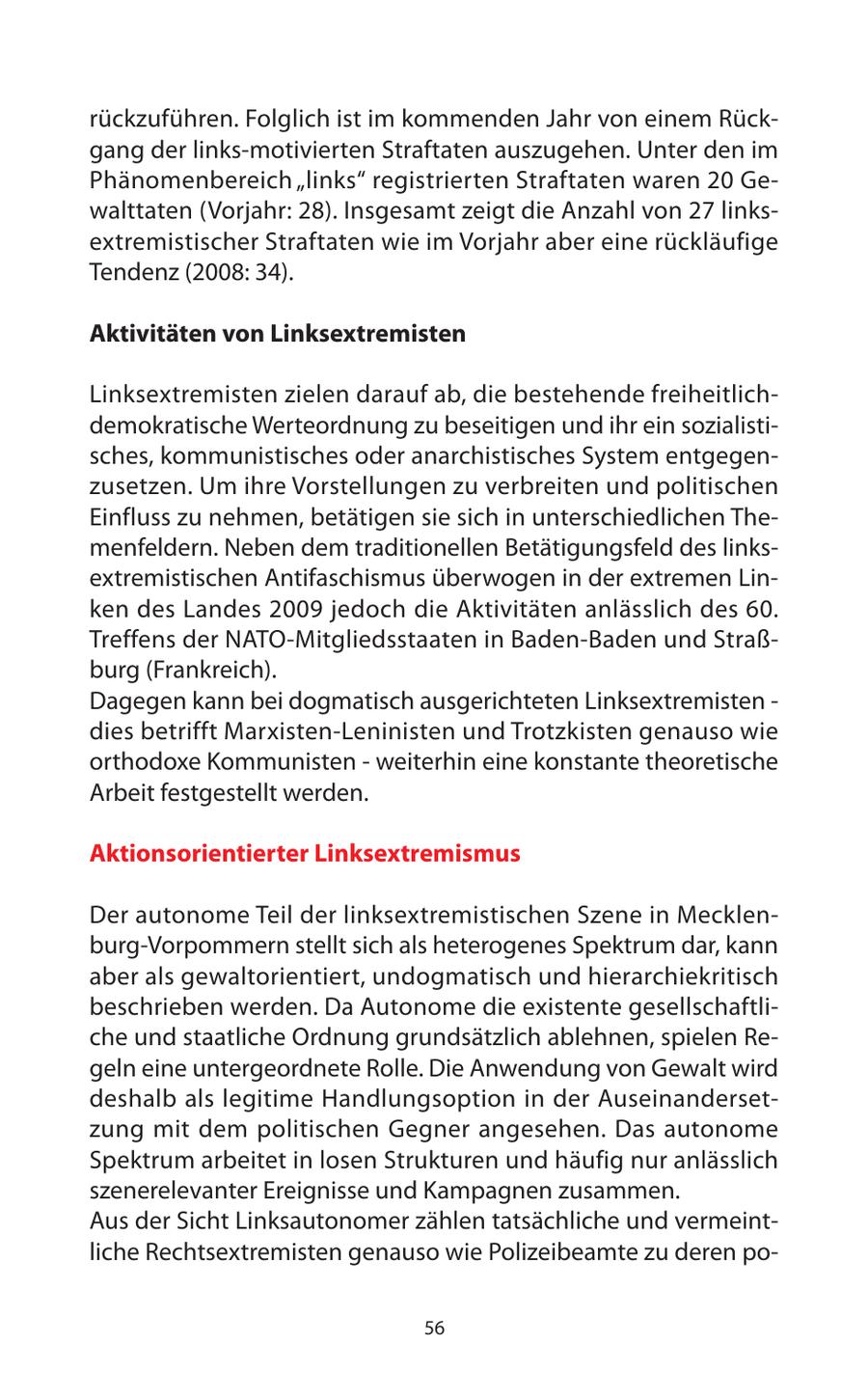 rückzuführen. Folglich ist im kommenden Jahr von einem Rückgang der links-motivierten Straftaten auszugehen. Unter den im Phänomenbereich "links" registrierten Straftaten waren 20 Gewalttaten (Vorjahr: 28). Insgesamt zeigt die Anzahl von 27 linksextremistischer Straftaten wie im Vorjahr aber eine rückläufige Tendenz (2008: 34). Aktivitäten von Linksextremisten Linksextremisten zielen darauf ab, die bestehende freiheitlichdemokratische Werteordnung zu beseitigen und ihr ein sozialistisches, kommunistisches oder anarchistisches System entgegenzusetzen. Um ihre Vorstellungen zu verbreiten und politischen Einfluss zu nehmen, betätigen sie sich in unterschiedlichen Themenfeldern. Neben dem traditionellen Betätigungsfeld des linksextremistischen Antifaschismus überwogen in der extremen Linken des Landes 2009 jedoch die Aktivitäten anlässlich des 60. Treffens der NATO-Mitgliedsstaaten in Baden-Baden und Straßburg (Frankreich). Dagegen kann bei dogmatisch ausgerichteten Linksextremisten - dies betrifft Marxisten-Leninisten und Trotzkisten genauso wie orthodoxe Kommunisten - weiterhin eine konstante theoretische Arbeit festgestellt werden. Aktionsorientierter Linksextremismus Der autonome Teil der linksextremistischen Szene in Mecklenburg-Vorpommern stellt sich als heterogenes Spektrum dar, kann aber als gewaltorientiert, undogmatisch und hierarchiekritisch beschrieben werden. Da Autonome die existente gesellschaftliche und staatliche Ordnung grundsätzlich ablehnen, spielen Regeln eine untergeordnete Rolle. Die Anwendung von Gewalt wird deshalb als legitime Handlungsoption in der Auseinandersetzung mit dem politischen Gegner angesehen. Das autonome Spektrum arbeitet in losen Strukturen und häufig nur anlässlich szenerelevanter Ereignisse und Kampagnen zusammen. Aus der Sicht Linksautonomer zählen tatsächliche und vermeintliche Rechtsextremisten genauso wie Polizeibeamte zu deren po56