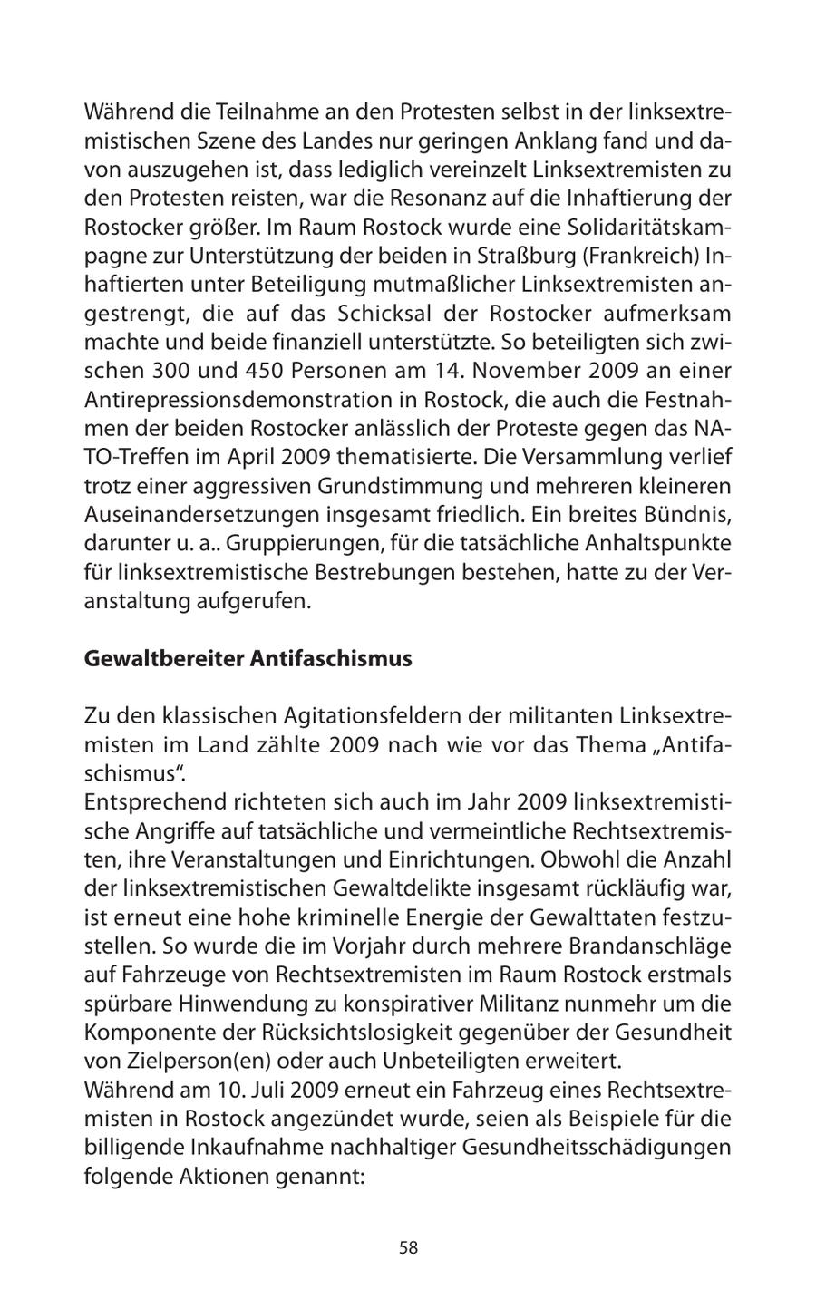 Während die Teilnahme an den Protesten selbst in der linksextremistischen Szene des Landes nur geringen Anklang fand und davon auszugehen ist, dass lediglich vereinzelt Linksextremisten zu den Protesten reisten, war die Resonanz auf die Inhaftierung der Rostocker größer. Im Raum Rostock wurde eine Solidaritätskampagne zur Unterstützung der beiden in Straßburg (Frankreich) Inhaftierten unter Beteiligung mutmaßlicher Linksextremisten angestrengt, die auf das Schicksal der Rostocker aufmerksam machte und beide finanziell unterstützte. So beteiligten sich zwischen 300 und 450 Personen am 14. November 2009 an einer Antirepressionsdemonstration in Rostock, die auch die Festnahmen der beiden Rostocker anlässlich der Proteste gegen das NATO-Treffen im April 2009 thematisierte. Die Versammlung verlief trotz einer aggressiven Grundstimmung und mehreren kleineren Auseinandersetzungen insgesamt friedlich. Ein breites Bündnis, darunter u. a.. Gruppierungen, für die tatsächliche Anhaltspunkte für linksextremistische Bestrebungen bestehen, hatte zu der Veranstaltung aufgerufen. Gewaltbereiter Antifaschismus Zu den klassischen Agitationsfeldern der militanten Linksextremisten im Land zählte 2009 nach wie vor das Thema "Antifaschismus". Entsprechend richteten sich auch im Jahr 2009 linksextremistische Angriffe auf tatsächliche und vermeintliche Rechtsextremisten, ihre Veranstaltungen und Einrichtungen. Obwohl die Anzahl der linksextremistischen Gewaltdelikte insgesamt rückläufig war, ist erneut eine hohe kriminelle Energie der Gewalttaten festzustellen. So wurde die im Vorjahr durch mehrere Brandanschläge auf Fahrzeuge von Rechtsextremisten im Raum Rostock erstmals spürbare Hinwendung zu konspirativer Militanz nunmehr um die Komponente der Rücksichtslosigkeit gegenüber der Gesundheit von Zielperson(en) oder auch Unbeteiligten erweitert. Während am 10. Juli 2009 erneut ein Fahrzeug eines Rechtsextremisten in Rostock angezündet wurde, seien als Beispiele für die billigende Inkaufnahme nachhaltiger Gesundheitsschädigungen folgende Aktionen genannt: 58