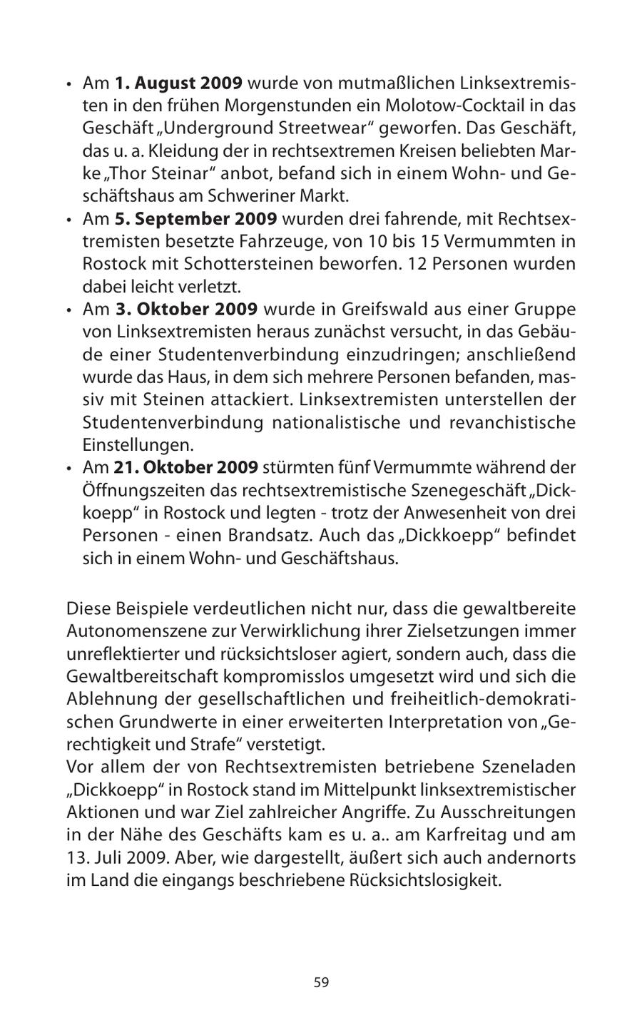* Am 1. August 2009 wurde von mutmaßlichen Linksextremisten in den frühen Morgenstunden ein Molotow-Cocktail in das Geschäft "Underground Streetwear" geworfen. Das Geschäft, das u. a. Kleidung der in rechtsextremen Kreisen beliebten Marke "Thor Steinar" anbot, befand sich in einem Wohnund Geschäftshaus am Schweriner Markt. * Am 5. September 2009 wurden drei fahrende, mit Rechtsextremisten besetzte Fahrzeuge, von 10 bis 15 Vermummten in Rostock mit Schottersteinen beworfen. 12 Personen wurden dabei leicht verletzt. * Am 3. Oktober 2009 wurde in Greifswald aus einer Gruppe von Linksextremisten heraus zunächst versucht, in das Gebäude einer Studentenverbindung einzudringen; anschließend wurde das Haus, in dem sich mehrere Personen befanden, massiv mit Steinen attackiert. Linksextremisten unterstellen der Studentenverbindung nationalistische und revanchistische Einstellungen. * Am 21. Oktober 2009 stürmten fünf Vermummte während der Öffnungszeiten das rechtsextremistische Szenegeschäft "Dickkoepp" in Rostock und legten - trotz der Anwesenheit von drei Personen - einen Brandsatz. Auch das "Dickkoepp" befindet sich in einem Wohnund Geschäftshaus. Diese Beispiele verdeutlichen nicht nur, dass die gewaltbereite Autonomenszene zur Verwirklichung ihrer Zielsetzungen immer unreflektierter und rücksichtsloser agiert, sondern auch, dass die Gewaltbereitschaft kompromisslos umgesetzt wird und sich die Ablehnung der gesellschaftlichen und freiheitlich-demokratischen Grundwerte in einer erweiterten Interpretation von "Gerechtigkeit und Strafe" verstetigt. Vor allem der von Rechtsextremisten betriebene Szeneladen "Dickkoepp" in Rostock stand im Mittelpunkt linksextremistischer Aktionen und war Ziel zahlreicher Angriffe. Zu Ausschreitungen in der Nähe des Geschäfts kam es u. a.. am Karfreitag und am 13. Juli 2009. Aber, wie dargestellt, äußert sich auch andernorts im Land die eingangs beschriebene Rücksichtslosigkeit. 59