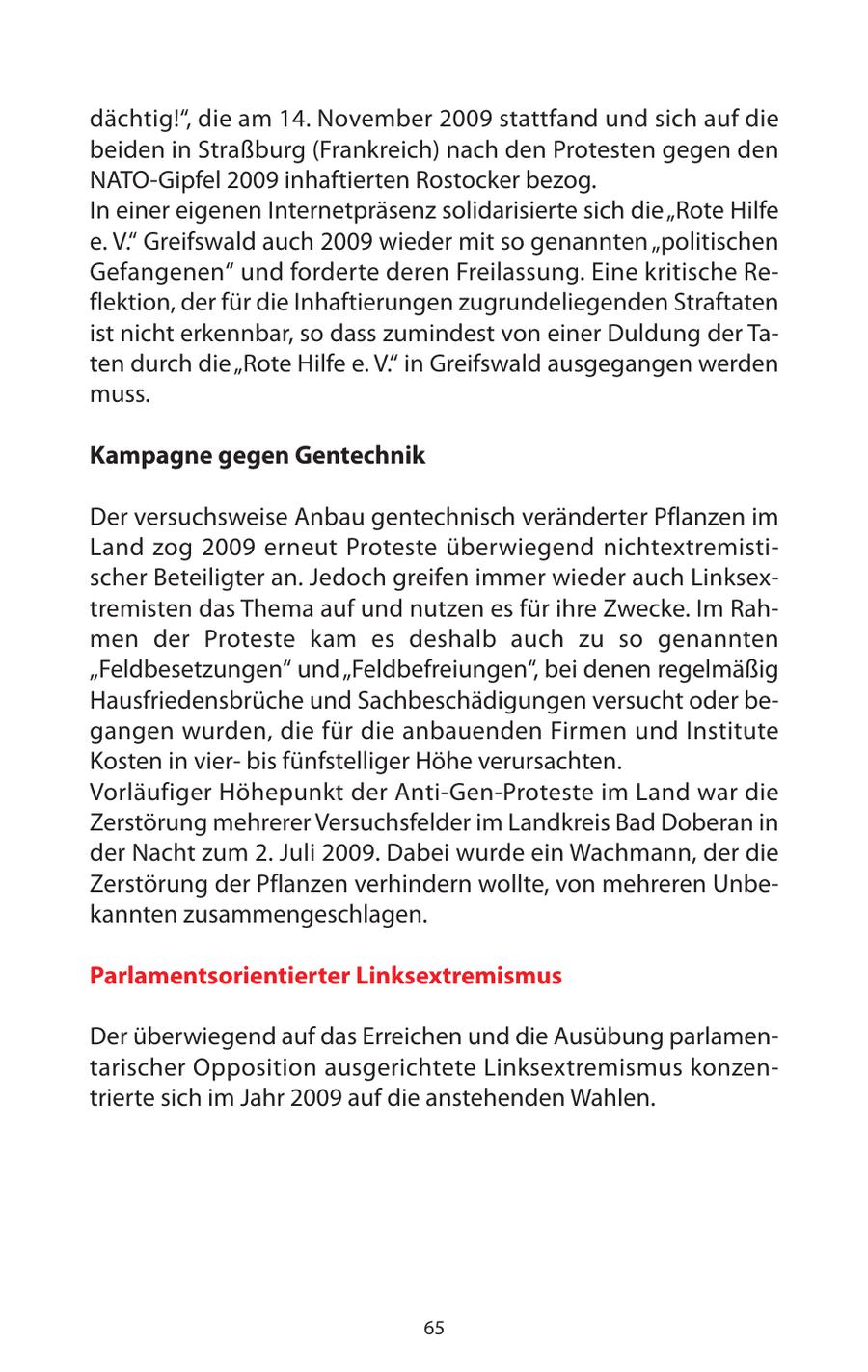 dächtig!", die am 14. November 2009 stattfand und sich auf die beiden in Straßburg (Frankreich) nach den Protesten gegen den NATO-Gipfel 2009 inhaftierten Rostocker bezog. In einer eigenen Internetpräsenz solidarisierte sich die "Rote Hilfe e. V." Greifswald auch 2009 wieder mit so genannten "politischen Gefangenen" und forderte deren Freilassung. Eine kritische Reflektion, der für die Inhaftierungen zugrundeliegenden Straftaten ist nicht erkennbar, so dass zumindest von einer Duldung der Taten durch die "Rote Hilfe e. V." in Greifswald ausgegangen werden muss. Kampagne gegen Gentechnik Der versuchsweise Anbau gentechnisch veränderter Pflanzen im Land zog 2009 erneut Proteste überwiegend nichtextremistischer Beteiligter an. Jedoch greifen immer wieder auch Linksextremisten das Thema auf und nutzen es für ihre Zwecke. Im Rahmen der Proteste kam es deshalb auch zu so genannten "Feldbesetzungen" und "Feldbefreiungen", bei denen regelmäßig Hausfriedensbrüche und Sachbeschädigungen versucht oder begangen wurden, die für die anbauenden Firmen und Institute Kosten in vierbis fünfstelliger Höhe verursachten. Vorläufiger Höhepunkt der Anti-Gen-Proteste im Land war die Zerstörung mehrerer Versuchsfelder im Landkreis Bad Doberan in der Nacht zum 2. Juli 2009. Dabei wurde ein Wachmann, der die Zerstörung der Pflanzen verhindern wollte, von mehreren Unbekannten zusammengeschlagen. Parlamentsorientierter Linksextremismus Der überwiegend auf das Erreichen und die Ausübung parlamentarischer Opposition ausgerichtete Linksextremismus konzentrierte sich im Jahr 2009 auf die anstehenden Wahlen. 65
