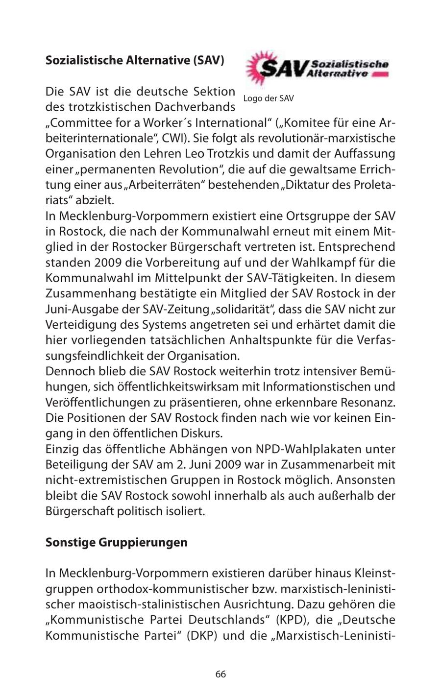 Sozialistische Alternative (SAV) Die SAV ist die deutsche Sektion Logo der SAV des trotzkistischen Dachverbands "Committee for a Worker's International" ("Komitee für eine Arbeiterinternationale", CWI). Sie folgt als revolutionär-marxistische Organisation den Lehren Leo Trotzkis und damit der Auffassung einer "permanenten Revolution", die auf die gewaltsame Errichtung einer aus "Arbeiterräten" bestehenden "Diktatur des Proletariats" abzielt. In Mecklenburg-Vorpommern existiert eine Ortsgruppe der SAV in Rostock, die nach der Kommunalwahl erneut mit einem Mitglied in der Rostocker Bürgerschaft vertreten ist. Entsprechend standen 2009 die Vorbereitung auf und der Wahlkampf für die Kommunalwahl im Mittelpunkt der SAV-Tätigkeiten. In diesem Zusammenhang bestätigte ein Mitglied der SAV Rostock in der Juni-Ausgabe der SAV-Zeitung "solidarität", dass die SAV nicht zur Verteidigung des Systems angetreten sei und erhärtet damit die hier vorliegenden tatsächlichen Anhaltspunkte für die Verfassungsfeindlichkeit der Organisation. Dennoch blieb die SAV Rostock weiterhin trotz intensiver Bemühungen, sich öffentlichkeitswirksam mit Informationstischen und Veröffentlichungen zu präsentieren, ohne erkennbare Resonanz. Die Positionen der SAV Rostock finden nach wie vor keinen Eingang in den öffentlichen Diskurs. Einzig das öffentliche Abhängen von NPD-Wahlplakaten unter Beteiligung der SAV am 2. Juni 2009 war in Zusammenarbeit mit nicht-extremistischen Gruppen in Rostock möglich. Ansonsten bleibt die SAV Rostock sowohl innerhalb als auch außerhalb der Bürgerschaft politisch isoliert. Sonstige Gruppierungen In Mecklenburg-Vorpommern existieren darüber hinaus Kleinstgruppen orthodox-kommunistischer bzw. marxistisch-leninistischer maoistisch-stalinistischen Ausrichtung. Dazu gehören die "Kommunistische Partei Deutschlands" (KPD), die "Deutsche Kommunistische Partei" (DKP) und die "Marxistisch-Leninisti66