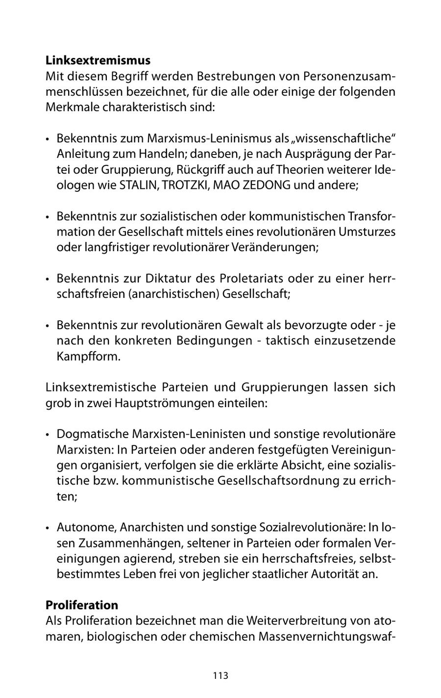 Linksextremismus Mit diesem Begriff werden Bestrebungen von Personenzusammenschlüssen bezeichnet, für die alle oder einige der folgenden Merkmale charakteristisch sind: * Bekenntnis zum Marxismus-Leninismus als "wissenschaftliche" Anleitung zum Handeln; daneben, je nach Ausprägung der Partei oder Gruppierung, Rückgriff auch auf Theorien weiterer Ideologen wie STALIN, TROTZKI, MAO ZEDONG und andere; * Bekenntnis zur sozialistischen oder kommunistischen Transformation der Gesellschaft mittels eines revolutionären Umsturzes oder langfristiger revolutionärer Veränderungen; * Bekenntnis zur Diktatur des Proletariats oder zu einer herrschaftsfreien (anarchistischen) Gesellschaft; * Bekenntnis zur revolutionären Gewalt als bevorzugte oder - je nach den konkreten Bedingungen - taktisch einzusetzende Kampfform. Linksextremistische Parteien und Gruppierungen lassen sich grob in zwei Hauptströmungen einteilen: * Dogmatische Marxisten-Leninisten und sonstige revolutionäre Marxisten: In Parteien oder anderen festgefügten Vereinigungen organisiert, verfolgen sie die erklärte Absicht, eine sozialistische bzw. kommunistische Gesellschaftsordnung zu errichten; * Autonome, Anarchisten und sonstige Sozialrevolutionäre: In losen Zusammenhängen, seltener in Parteien oder formalen Vereinigungen agierend, streben sie ein herrschaftsfreies, selbstbestimmtes Leben frei von jeglicher staatlicher Autorität an. Proliferation Als Proliferation bezeichnet man die Weiterverbreitung von atomaren, biologischen oder chemischen Massenvernichtungswaf113