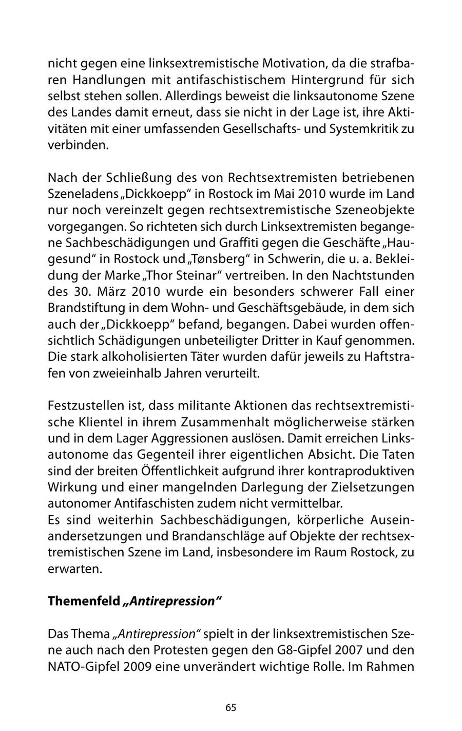 nicht gegen eine linksextremistische Motivation, da die strafbaren Handlungen mit antifaschistischem Hintergrund für sich selbst stehen sollen. Allerdings beweist die linksautonome Szene des Landes damit erneut, dass sie nicht in der Lage ist, ihre Aktivitäten mit einer umfassenden Gesellschaftsund Systemkritik zu verbinden. Nach der Schließung des von Rechtsextremisten betriebenen Szeneladens "Dickkoepp" in Rostock im Mai 2010 wurde im Land nur noch vereinzelt gegen rechtsextremistische Szeneobjekte vorgegangen. So richteten sich durch Linksextremisten begangene Sachbeschädigungen und Graffiti gegen die Geschäfte "Haugesund" in Rostock und "Tonsberg" in Schwerin, die u. a. Bekleidung der Marke "Thor Steinar" vertreiben. In den Nachtstunden des 30. März 2010 wurde ein besonders schwerer Fall einer Brandstiftung in dem Wohnund Geschäftsgebäude, in dem sich auch der "Dickkoepp" befand, begangen. Dabei wurden offensichtlich Schädigungen unbeteiligter Dritter in Kauf genommen. Die stark alkoholisierten Täter wurden dafür jeweils zu Haftstrafen von zweieinhalb Jahren verurteilt. Festzustellen ist, dass militante Aktionen das rechtsextremistische Klientel in ihrem Zusammenhalt möglicherweise stärken und in dem Lager Aggressionen auslösen. Damit erreichen Linksautonome das Gegenteil ihrer eigentlichen Absicht. Die Taten sind der breiten Öffentlichkeit aufgrund ihrer kontraproduktiven Wirkung und einer mangelnden Darlegung der Zielsetzungen autonomer Antifaschisten zudem nicht vermittelbar. Es sind weiterhin Sachbeschädigungen, körperliche Auseinandersetzungen und Brandanschläge auf Objekte der rechtsextremistischen Szene im Land, insbesondere im Raum Rostock, zu erwarten. Themenfeld "Antirepression" Das Thema "Antirepression" spielt in der linksextremistischen Szene auch nach den Protesten gegen den G8-Gipfel 2007 und den NATO-Gipfel 2009 eine unverändert wichtige Rolle. Im Rahmen 65