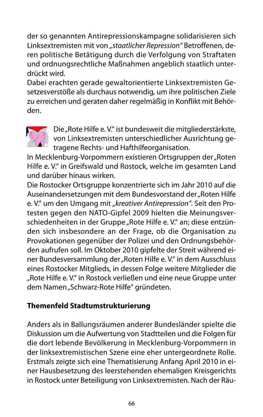 der so genannten Antirepressionskampagne solidarisieren sich Linksextremisten mit von "staatlicher Repression" Betroffenen, deren politische Betätigung durch die Verfolgung von Straftaten und ordnungsrechtliche Maßnahmen angeblich staatlich unterdrückt wird. Dabei erachten gerade gewaltorientierte Linksextremisten Gesetzesverstöße als durchaus notwendig, um ihre politischen Ziele zu erreichen und geraten daher regelmäßig in Konflikt mit Behörden. Die "Rote Hilfe e. V." ist bundesweit die mitgliederstärkste, von Linksextremisten unterschiedlicher Ausrichtung getragene Rechtsund Hafthilfeorganisation. In Mecklenburg-Vorpommern existieren Ortsgruppen der "Roten Hilfe e. V." in Greifswald und Rostock, welche im gesamten Land und darüber hinaus wirken. Die Rostocker Ortsgruppe konzentrierte sich im Jahr 2010 auf die Auseinandersetzungen mit dem Bundesvorstand der "Roten Hilfe e. V." um den Umgang mit "kreativer Antirepression". Seit den Protesten gegen den NATO-Gipfel 2009 hielten die Meinungsverschiedenheiten in der Gruppe "Rote Hilfe e. V." an; diese entzünden sich insbesondere an der Frage, ob die Organisation zu Provokationen gegenüber der Polizei und den Ordnungsbehörden aufrufen soll. Im Oktober 2010 gipfelte der Streit während einer Bundesversammlung der "Roten Hilfe e. V." in dem Ausschluss eines Rostocker Mitglieds, in dessen Folge weitere Mitglieder die "Rote Hilfe e. V." in Rostock verließen und eine neue Gruppe unter dem Namen "Schwarz-Rote Hilfe" gründeten. Themenfeld Stadtumstrukturierung Anders als in Ballungsräumen anderer Bundesländer spielte die Diskussion um die Aufwertung von Stadtteilen und die Folgen für die dort lebende Bevölkerung in Mecklenburg-Vorpommern in der linksextremistischen Szene eine eher untergeordnete Rolle. Erstmals zeigte sich eine Thematisierung Anfang April 2010 in einer Hausbesetzung des leerstehenden ehemaligen Kreisgerichts in Rostock unter Beteiligung von Linksextremisten. Nach der Räu66