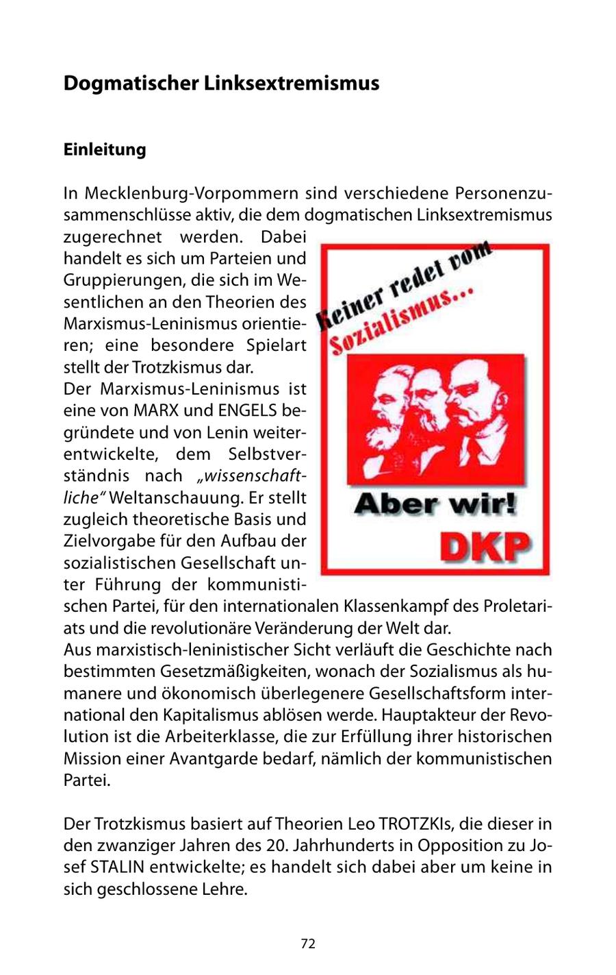 Dogmatischer Linksextremismus Einleitung In Mecklenburg-Vorpommern sind verschiedene Personenzusammenschlüsse aktiv, die dem dogmatischen Linksextremismus zugerechnet werden. Dabei handelt es sich um Parteien und Gruppierungen, die sich im Wesentlichen an den Theorien des Marxismus-Leninismus orientieren; eine besondere Spielart stellt der Trotzkismus dar. Der Marxismus-Leninismus ist eine von MARX und ENGELS begründete und von Lenin weiterentwickelte, dem Selbstverständnis nach "wissenschaftliche" Weltanschauung. Er stellt zugleich theoretische Basis und Zielvorgabe für den Aufbau der sozialistischen Gesellschaft unter Führung der kommunistischen Partei, für den internationalen Klassenkampf des Proletariats und die revolutionäre Veränderung der Welt dar. Aus marxistisch-leninistischer Sicht verläuft die Geschichte nach bestimmten Gesetzmäßigkeiten, wonach der Sozialismus als humanere und ökonomisch überlegenere Gesellschaftsform international den Kapitalismus ablösen werde. Hauptakteur der Revolution ist die Arbeiterklasse, die zur Erfüllung ihrer historischen Mission einer Avantgarde bedarf, nämlich der kommunistischen Partei. Der Trotzkismus basiert auf Theorien Leo TROTZKIs, die dieser in den zwanziger Jahren des 20. Jahrhunderts in Opposition zu Josef STALIN entwickelte; es handelt sich dabei aber um keine in sich geschlossene Lehre. 72