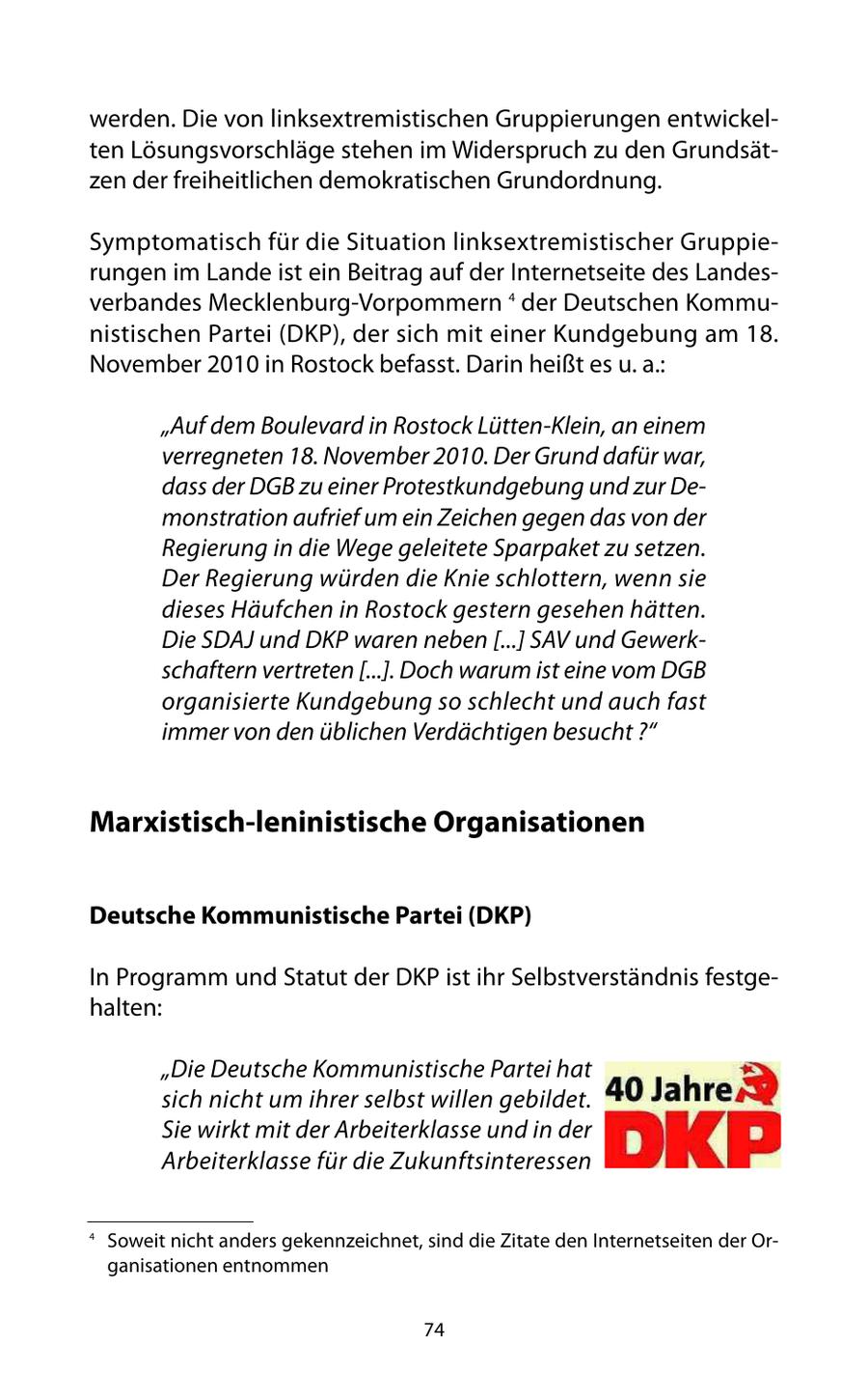 werden. Die von linksextremistischen Gruppierungen entwickelten Lösungsvorschläge stehen im Widerspruch zu den Grundsätzen der freiheitlichen demokratischen Grundordnung. Symptomatisch für die Situation linksextremistischer Gruppierungen im Lande ist ein Beitrag auf der Internetseite des Landesverbandes Mecklenburg-Vorpommern 4 der Deutschen Kommunistischen Partei (DKP), der sich mit einer Kundgebung am 18. November 2010 in Rostock befasst. Darin heißt es u. a.: "Auf dem Boulevard in Rostock Lütten-Klein, an einem verregneten 18. November 2010. Der Grund dafür war, dass der DGB zu einer Protestkundgebung und zur Demonstration aufrief um ein Zeichen gegen das von der Regierung in die Wege geleitete Sparpaket zu setzen. Der Regierung würden die Knie schlottern, wenn sie dieses Häufchen in Rostock gestern gesehen hätten. Die SDAJ und DKP waren neben [...] SAV und Gewerkschaftern vertreten [...]. Doch warum ist eine vom DGB organisierte Kundgebung so schlecht und auch fast immer von den üblichen Verdächtigen besucht ?" Marxistisch-leninistische Organisationen Deutsche Kommunistische Partei (DKP) In Programm und Statut der DKP ist ihr Selbstverständnis festgehalten: "Die Deutsche Kommunistische Partei hat sich nicht um ihrer selbst willen gebildet. Sie wirkt mit der Arbeiterklasse und in der Arbeiterklasse für die Zukunftsinteressen 4 Soweit nicht anders gekennzeichnet, sind die Zitate den Internetseiten der Organisationen entnommen 74