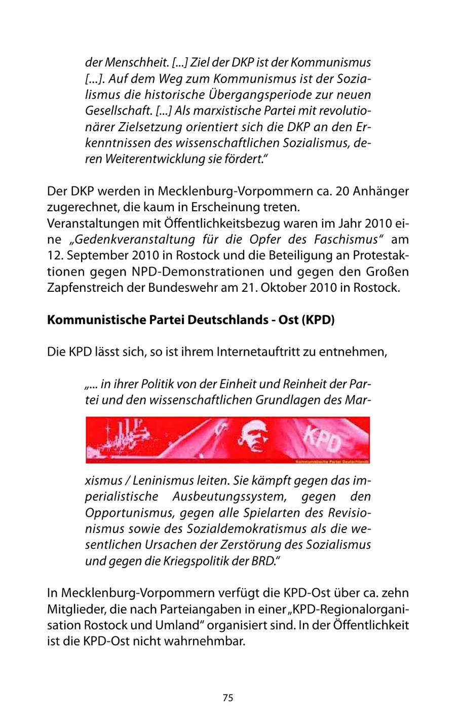 der Menschheit. [...] Ziel der DKP ist der Kommunismus [...]. Auf dem Weg zum Kommunismus ist der Sozialismus die historische Übergangsperiode zur neuen Gesellschaft. [...] Als marxistische Partei mit revolutionärer Zielsetzung orientiert sich die DKP an den Erkenntnissen des wissenschaftlichen Sozialismus, deren Weiterentwicklung sie fördert." Der DKP werden in Mecklenburg-Vorpommern ca. 20 Anhänger zugerechnet, die kaum in Erscheinung treten. Veranstaltungen mit Öffentlichkeitsbezug waren im Jahr 2010 eine "Gedenkveranstaltung für die Opfer des Faschismus" am 12. September 2010 in Rostock und die Beteiligung an Protestaktionen gegen NPD-Demonstrationen und gegen den Großen Zapfenstreich der Bundeswehr am 21. Oktober 2010 in Rostock. Kommunistische Partei Deutschlands - Ost (KPD) Die KPD lässt sich, so ist ihrem Internetauftritt zu entnehmen, "... in ihrer Politik von der Einheit und Reinheit der Partei und den wissenschaftlichen Grundlagen des Marxismus / Leninismus leiten. Sie kämpft gegen das imperialistische Ausbeutungssystem, gegen den Opportunismus, gegen alle Spielarten des Revisionismus sowie des Sozialdemokratismus als die wesentlichen Ursachen der Zerstörung des Sozialismus und gegen die Kriegspolitik der BRD." In Mecklenburg-Vorpommern verfügt die KPD-Ost über ca. zehn Mitglieder, die nach Parteiangaben in einer "KPD-Regionalorganisation Rostock und Umland" organisiert sind. In der Öffentlichkeit ist die KPD-Ost nicht wahrnehmbar. 75