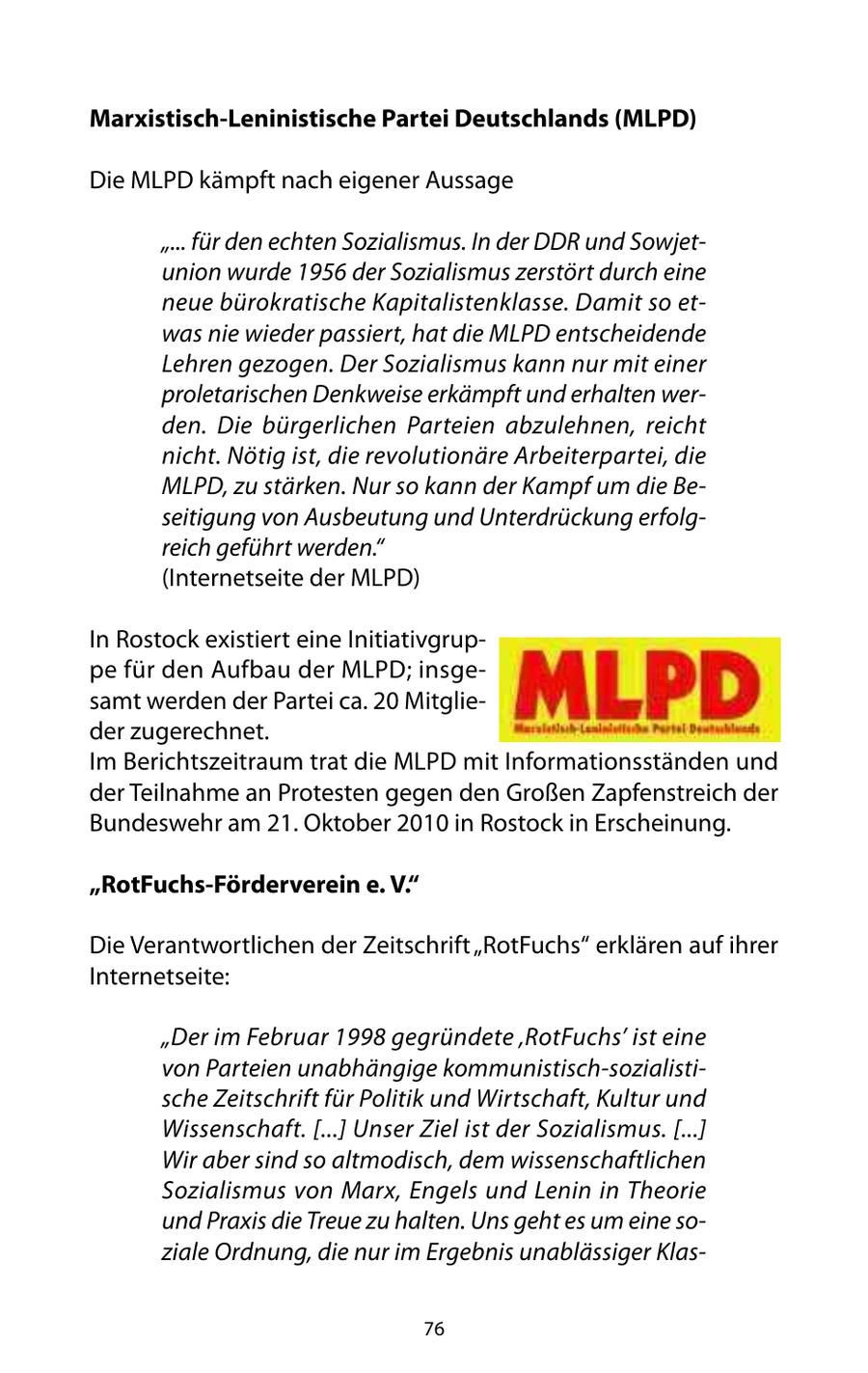 Marxistisch-Leninistische Partei Deutschlands (MLPD) Die MLPD kämpft nach eigener Aussage "... für den echten Sozialismus. In der DDR und Sowjetunion wurde 1956 der Sozialismus zerstört durch eine neue bürokratische Kapitalistenklasse. Damit so etwas nie wieder passiert, hat die MLPD entscheidende Lehren gezogen. Der Sozialismus kann nur mit einer proletarischen Denkweise erkämpft und erhalten werden. Die bürgerlichen Parteien abzulehnen, reicht nicht. Nötig ist, die revolutionäre Arbeiterpartei, die MLPD, zu stärken. Nur so kann der Kampf um die Beseitigung von Ausbeutung und Unterdrückung erfolgreich geführt werden." (Internetseite der MLPD) In Rostock existiert eine Initiativgruppe für den Aufbau der MLPD; insgesamt werden der Partei ca. 20 Mitglieder zugerechnet. Im Berichtszeitraum trat die MLPD mit Informationsständen und der Teilnahme an Protesten gegen den Großen Zapfenstreich der Bundeswehr am 21. Oktober 2010 in Rostock in Erscheinung. "RotFuchs-Förderverein e. V." Die Verantwortlichen der Zeitschrift "RotFuchs" erklären auf ihrer Internetseite: "Der im Februar 1998 gegründete 'RotFuchs' ist eine von Parteien unabhängige kommunistisch-sozialistische Zeitschrift für Politik und Wirtschaft, Kultur und Wissenschaft. [...] Unser Ziel ist der Sozialismus. [...] Wir aber sind so altmodisch, dem wissenschaftlichen Sozialismus von Marx, Engels und Lenin in Theorie und Praxis die Treue zu halten. Uns geht es um eine soziale Ordnung, die nur im Ergebnis unablässiger Klas76