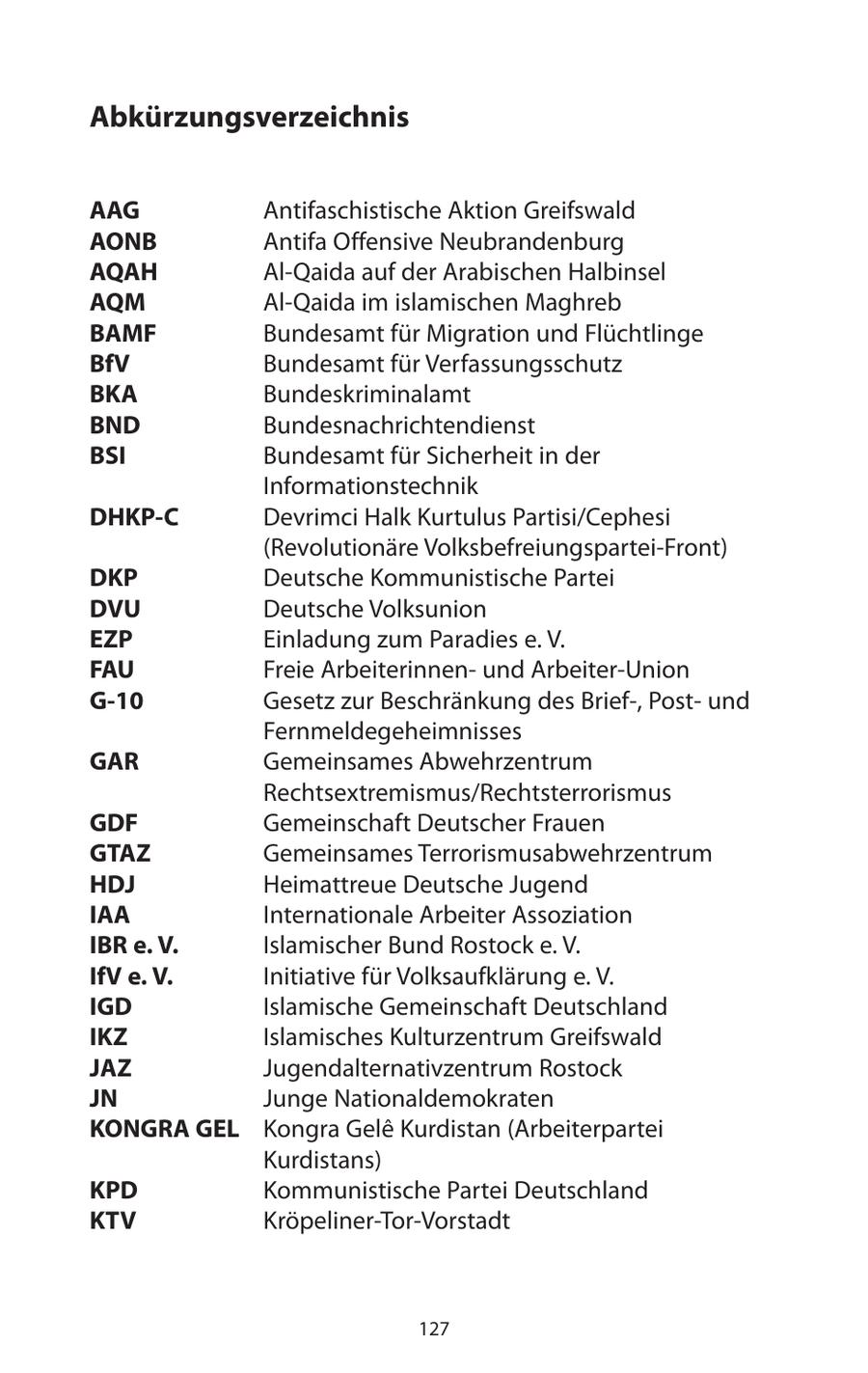 Abkürzungsverzeichnis AAG Antifaschistische Aktion Greifswald AONB Antifa Offensive Neubrandenburg AQAH Al-Qaida auf der Arabischen Halbinsel AQM Al-Qaida im islamischen Maghreb BAMF Bundesamt für Migration und Flüchtlinge BfV Bundesamt für Verfassungsschutz BKA Bundeskriminalamt BND Bundesnachrichtendienst BSI Bundesamt für Sicherheit in der Informationstechnik DHKP-C Devrimci Halk Kurtulus Partisi/Cephesi (Revolutionäre Volksbefreiungspartei-Front) DKP Deutsche Kommunistische Partei DVU Deutsche Volksunion EZP Einladung zum Paradies e. V. FAU Freie Arbeiterinnenund Arbeiter-Union G-10 Gesetz zur Beschränkung des Brief-, Postund Fernmeldegeheimnisses GAR Gemeinsames Abwehrzentrum Rechtsextremismus/Rechtsterrorismus GDF Gemeinschaft Deutscher Frauen GTAZ Gemeinsames Terrorismusabwehrzentrum HDJ Heimattreue Deutsche Jugend IAA Internationale Arbeiter Assoziation IBR e. V. Islamischer Bund Rostock e. V. IfV e. V. Initiative für Volksaufklärung e. V. IGD Islamische Gemeinschaft Deutschland IKZ Islamisches Kulturzentrum Greifswald JAZ Jugendalternativzentrum Rostock JN Junge Nationaldemokraten KONGRA GEL Kongra Gele Kurdistan (Arbeiterpartei Kurdistans) KPD Kommunistische Partei Deutschland KTV Kröpeliner-Tor-Vorstadt 127