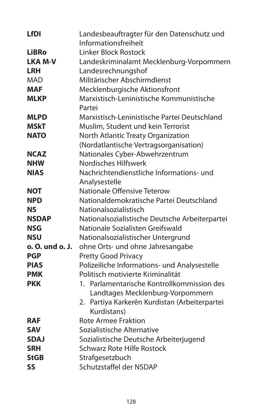 LfDI Landesbeauftragter für den Datenschutz und Informationsfreiheit LiBRo Linker Block Rostock LKA M-V Landeskriminalamt Mecklenburg-Vorpommern LRH Landesrechnungshof MAD Militärischer Abschirmdienst MAF Mecklenburgische Aktionsfront MLKP Marxistisch-Leninistische Kommunistische Partei MLPD Marxistisch-Leninistische Partei Deutschland MSkT Muslim, Student und kein Terrorist NATO North Atlantic Treaty Organization (Nordatlantische Vertragsorganisation) NCAZ Nationales Cyber-Abwehrzentrum NHW Nordisches Hilfswerk NIAS Nachrichtendienstliche Informationsund Analysestelle NOT Nationale Offensive Teterow NPD Nationaldemokratische Partei Deutschland NS Nationalsozialistisch NSDAP Nationalsozialistische Deutsche Arbeiterpartei NSG Nationale Sozialisten Greifswald NSU Nationalsozialistischer Untergrund o. O. und o. J. ohne Ortsund ohne Jahresangabe PGP Pretty Good Privacy PIAS Polizeiliche Informationsund Analysestelle PMK Politisch motivierte Kriminalität PKK 1. Parlamentarische Kontrollkommission des Landtages Mecklenburg-Vorpommern 2. Partiya Karkeren Kurdistan (Arbeiterpartei Kurdistans) RAF Rote Armee Fraktion SAV Sozialistische Alternative SDAJ Sozialistische Deutsche Arbeiterjugend SRH Schwarz Rote Hilfe Rostock StGB Strafgesetzbuch SS Schutzstaffel der NSDAP 128