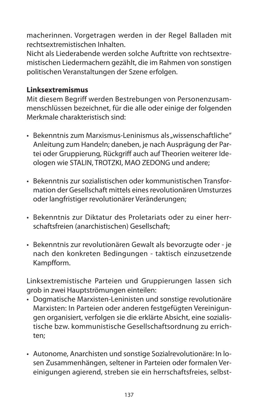 macherinnen. Vorgetragen werden in der Regel Balladen mit rechtsextremistischen Inhalten. Nicht als Liederabende werden solche Auftritte von rechtsextremistischen Liedermachern gezählt, die im Rahmen von sonstigen politischen Veranstaltungen der Szene erfolgen. Linksextremismus Mit diesem Begriff werden Bestrebungen von Personenzusammenschlüssen bezeichnet, für die alle oder einige der folgenden Merkmale charakteristisch sind: * Bekenntnis zum Marxismus-Leninismus als "wissenschaftliche" Anleitung zum Handeln; daneben, je nach Ausprägung der Partei oder Gruppierung, Rückgriff auch auf Theorien weiterer Ideologen wie STALIN, TROTZKI, MAO ZEDONG und andere; * Bekenntnis zur sozialistischen oder kommunistischen Transformation der Gesellschaft mittels eines revolutionären Umsturzes oder langfristiger revolutionärer Veränderungen; * Bekenntnis zur Diktatur des Proletariats oder zu einer herrschaftsfreien (anarchistischen) Gesellschaft; * Bekenntnis zur revolutionären Gewalt als bevorzugte oder - je nach den konkreten Bedingungen - taktisch einzusetzende Kampfform. Linksextremistische Parteien und Gruppierungen lassen sich grob in zwei Hauptströmungen einteilen: * Dogmatische Marxisten-Leninisten und sonstige revolutionäre Marxisten: In Parteien oder anderen festgefügten Vereinigungen organisiert, verfolgen sie die erklärte Absicht, eine sozialistische bzw. kommunistische Gesellschaftsordnung zu errichten; * Autonome, Anarchisten und sonstige Sozialrevolutionäre: In losen Zusammenhängen, seltener in Parteien oder formalen Vereinigungen agierend, streben sie ein herrschaftsfreies, selbst137