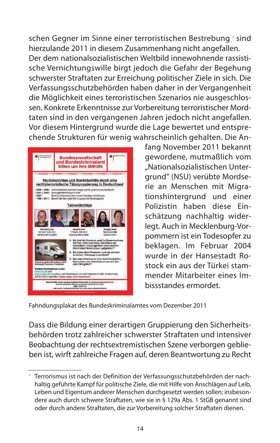 schen Gegner im Sinne einer terroristischen Bestrebung sind 1 hierzulande 2011 in diesem Zusammenhang nicht angefallen. Der dem nationalsozialistischen Weltbild innewohnende rassistische Vernichtungswille birgt jedoch die Gefahr der Begehung schwerster Straftaten zur Erreichung politischer Ziele in sich. Die Verfassungsschutzbehörden haben daher in der Vergangenheit die Möglichkeit eines terroristischen Szenarios nie ausgeschlossen. Konkrete Erkenntnisse zur Vorbereitung terroristischer Mordtaten sind in den vergangenen Jahren jedoch nicht angefallen. Vor diesem Hintergrund wurde die Lage bewertet und entsprechende Strukturen für wenig wahrscheinlich gehalten. Die Anfang November 2011 bekannt gewordene, mutmaßlich vom "Nationalsozialistischen Untergrund" (NSU) verübte Mordserie an Menschen mit Migrationshintergrund und einer Polizistin haben diese Einschätzung nachhaltig widerlegt. Auch in Mecklenburg-Vorpommern ist ein Todesopfer zu beklagen. Im Februar 2004 wurde in der Hansestadt Rostock ein aus der Türkei stammender Mitarbeiter eines Imbissstandes ermordet. Fahndungsplakat des Bundeskriminalamtes vom Dezember 2011 Dass die Bildung einer derartigen Gruppierung den Sicherheitsbehörden trotz zahlreicher schwerster Straftaten und intensiver Beobachtung der rechtsextremistischen Szene verborgen geblieben ist, wirft zahlreiche Fragen auf, deren Beantwortung zu Recht 1 Terrorismus ist nach der Definition der Verfassungsschutzbehörden der nachhaltig geführte Kampf für politische Ziele, die mit Hilfe von Anschlägen auf Leib, Leben und Eigentum anderer Menschen durchgesetzt werden sollen; insbesondere auch durch schwere Straftaten, wie sie in SS 129a Abs. 1 StGB genannt sind oder durch andere Straftaten, die zur Vorbereitung solcher Straftaten dienen. 14