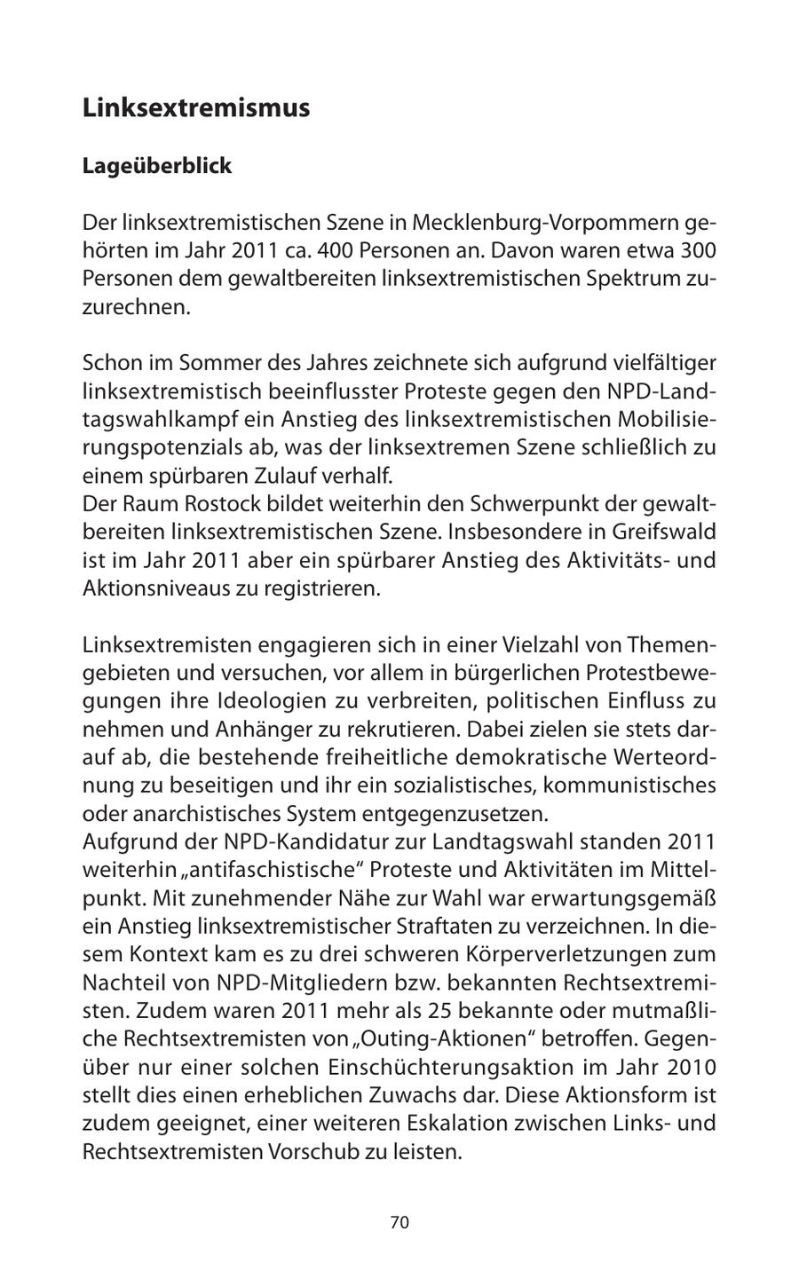 Linksextremismus Lageüberblick Der linksextremistischen Szene in Mecklenburg-Vorpommern gehörten im Jahr 2011 ca. 400 Personen an. Davon waren etwa 300 Personen dem gewaltbereiten linksextremistischen Spektrum zuzurechnen. Schon im Sommer des Jahres zeichnete sich aufgrund vielfältiger linksextremistisch beeinflusster Proteste gegen den NPD-Landtagswahlkampf ein Anstieg des linksextremistischen Mobilisierungspotenzials ab, was der linksextremen Szene schließlich zu einem spürbaren Zulauf verhalf. Der Raum Rostock bildet weiterhin den Schwerpunkt der gewaltbereiten linksextremistischen Szene. Insbesondere in Greifswald ist im Jahr 2011 aber ein spürbarer Anstieg des Aktivitätsund Aktionsniveaus zu registrieren. Linksextremisten engagieren sich in einer Vielzahl von Themengebieten und versuchen, vor allem in bürgerlichen Protestbewegungen ihre Ideologien zu verbreiten, politischen Einfluss zu nehmen und Anhänger zu rekrutieren. Dabei zielen sie stets darauf ab, die bestehende freiheitliche demokratische Werteordnung zu beseitigen und ihr ein sozialistisches, kommunistisches oder anarchistisches System entgegenzusetzen. Aufgrund der NPD-Kandidatur zur Landtagswahl standen 2011 weiterhin "antifaschistische" Proteste und Aktivitäten im Mittelpunkt. Mit zunehmender Nähe zur Wahl war erwartungsgemäß ein Anstieg linksextremistischer Straftaten zu verzeichnen. In diesem Kontext kam es zu drei schweren Körperverletzungen zum Nachteil von NPD-Mitgliedern bzw. bekannten Rechtsextremisten. Zudem waren 2011 mehr als 25 bekannte oder mutmaßliche Rechtsextremisten von "Outing-Aktionen" betroffen. Gegenüber nur einer solchen Einschüchterungsaktion im Jahr 2010 stellt dies einen erheblichen Zuwachs dar. Diese Aktionsform ist zudem geeignet, einer weiteren Eskalation zwischen Linksund Rechtsextremisten Vorschub zu leisten. 70