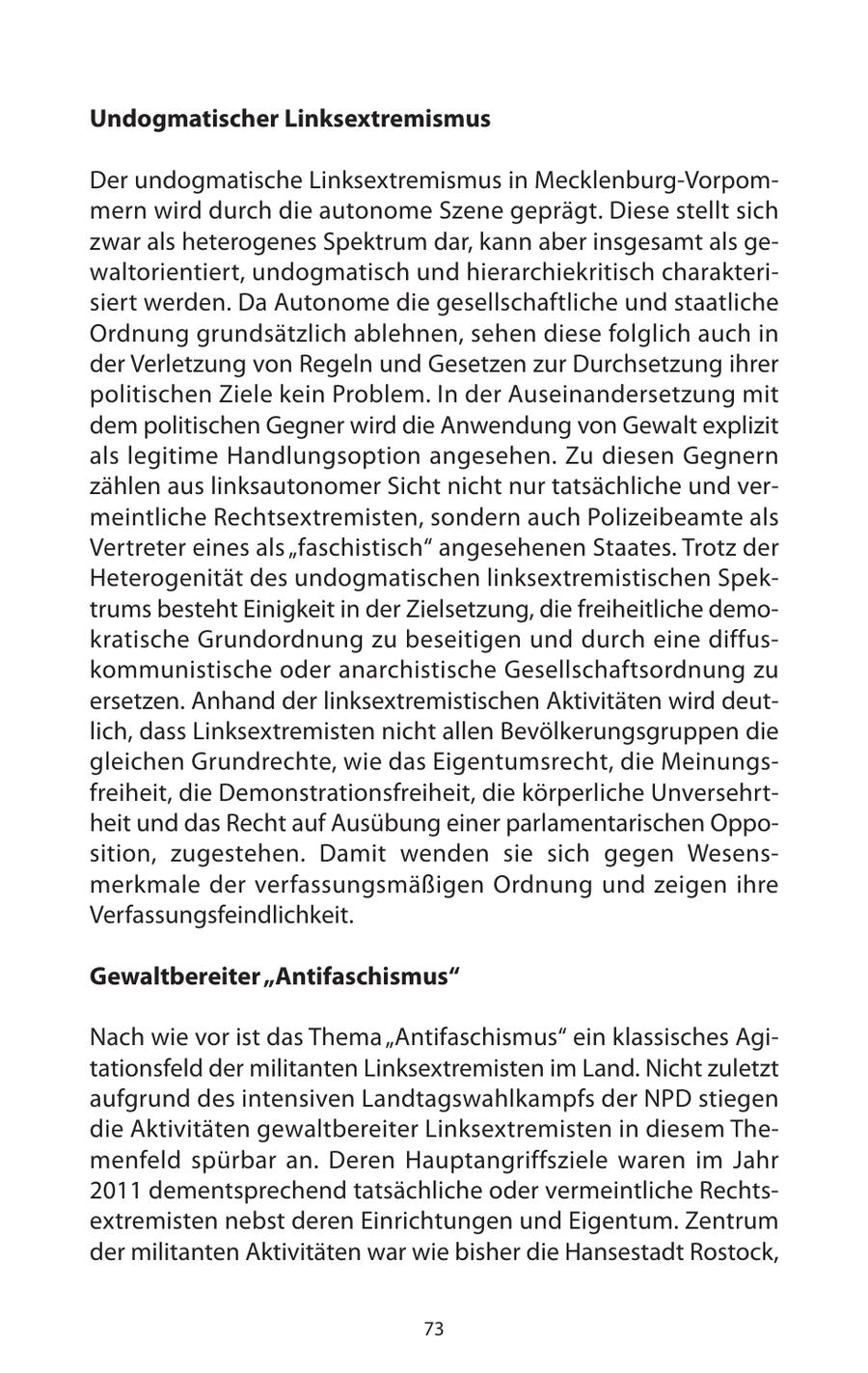Undogmatischer Linksextremismus Der undogmatische Linksextremismus in Mecklenburg-Vorpommern wird durch die autonome Szene geprägt. Diese stellt sich zwar als heterogenes Spektrum dar, kann aber insgesamt als gewaltorientiert, undogmatisch und hierarchiekritisch charakterisiert werden. Da Autonome die gesellschaftliche und staatliche Ordnung grundsätzlich ablehnen, sehen diese folglich auch in der Verletzung von Regeln und Gesetzen zur Durchsetzung ihrer politischen Ziele kein Problem. In der Auseinandersetzung mit dem politischen Gegner wird die Anwendung von Gewalt explizit als legitime Handlungsoption angesehen. Zu diesen Gegnern zählen aus linksautonomer Sicht nicht nur tatsächliche und vermeintliche Rechtsextremisten, sondern auch Polizeibeamte als Vertreter eines als "faschistisch" angesehenen Staates. Trotz der Heterogenität des undogmatischen linksextremistischen Spektrums besteht Einigkeit in der Zielsetzung, die freiheitliche demokratische Grundordnung zu beseitigen und durch eine diffuskommunistische oder anarchistische Gesellschaftsordnung zu ersetzen. Anhand der linksextremistischen Aktivitäten wird deutlich, dass Linksextremisten nicht allen Bevölkerungsgruppen die gleichen Grundrechte, wie das Eigentumsrecht, die Meinungsfreiheit, die Demonstrationsfreiheit, die körperliche Unversehrtheit und das Recht auf Ausübung einer parlamentarischen Opposition, zugestehen. Damit wenden sie sich gegen Wesensmerkmale der verfassungsmäßigen Ordnung und zeigen ihre Verfassungsfeindlichkeit. Gewaltbereiter "Antifaschismus" Nach wie vor ist das Thema "Antifaschismus" ein klassisches Agitationsfeld der militanten Linksextremisten im Land. Nicht zuletzt aufgrund des intensiven Landtagswahlkampfs der NPD stiegen die Aktivitäten gewaltbereiter Linksextremisten in diesem Themenfeld spürbar an. Deren Hauptangriffsziele waren im Jahr 2011 dementsprechend tatsächliche oder vermeintliche Rechtsextremisten nebst deren Einrichtungen und Eigentum. Zentrum der militanten Aktivitäten war wie bisher die Hansestadt Rostock, 73