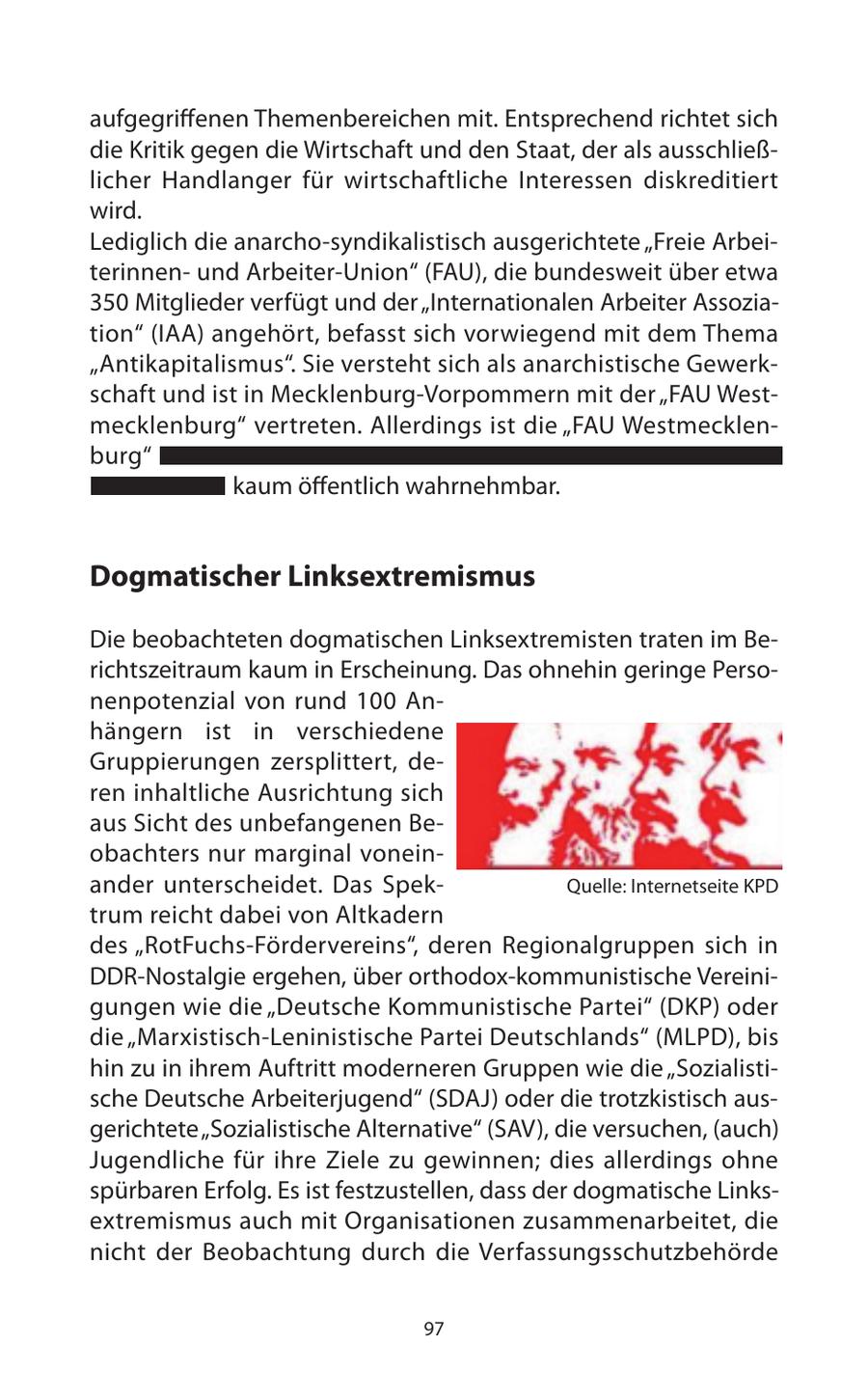 aufgegrienen Themenbereichen mit. Entsprechend richtet sich die Kritik gegen die Wirtschaft und den Staat, der als ausschließlicher Handlanger für wirtschaftliche Interessen diskreditiert wird. Lediglich die anarcho-syndikalistisch ausgerichtete "Freie Arbeiterinnenund Arbeiter-Union" (FAU), die bundesweit über etwa 350 Mitglieder verfügt und der "Internationalen Arbeiter Assoziation" (IAA) angehört, befasst sich vorwiegend mit dem Thema "Antikapitalismus". Sie versteht sich als anarchistische Gewerkschaft und ist in Mecklenburg-Vorpommern mit der "FAU Westmecklenburg" vertreten. Allerdings ist die "FAU Westmecklenburg" kaum öentlich wahrnehmbar. Dogmatischer Linksextremismus Die beobachteten dogmatischen Linksextremisten traten im Berichtszeitraum kaum in Erscheinung. Das ohnehin geringe Personenpotenzial von rund 100 Anhängern ist in verschiedene Gruppierungen zersplittert, deren inhaltliche Ausrichtung sich aus Sicht des unbefangenen Beobachters nur marginal voneinander unterscheidet. Das SpekQuelle: Internetseite KPD trum reicht dabei von Altkadern des "RotFuchs-Fördervereins", deren Regionalgruppen sich in DDR-Nostalgie ergehen, über orthodox-kommunistische Vereinigungen wie die "Deutsche Kommunistische Partei" (DKP) oder die "Marxistisch-Leninistische Partei Deutschlands" (MLPD), bis hin zu in ihrem Auftritt moderneren Gruppen wie die "Sozialistische Deutsche Arbeiterjugend" (SDAJ) oder die trotzkistisch ausgerichtete "Sozialistische Alternative" (SAV), die versuchen, (auch) Jugendliche für ihre Ziele zu gewinnen; dies allerdings ohne spürbaren Erfolg. Es ist festzustellen, dass der dogmatische Linksextremismus auch mit Organisationen zusammenarbeitet, die nicht der Beobachtung durch die Verfassungsschutzbehörde 97
