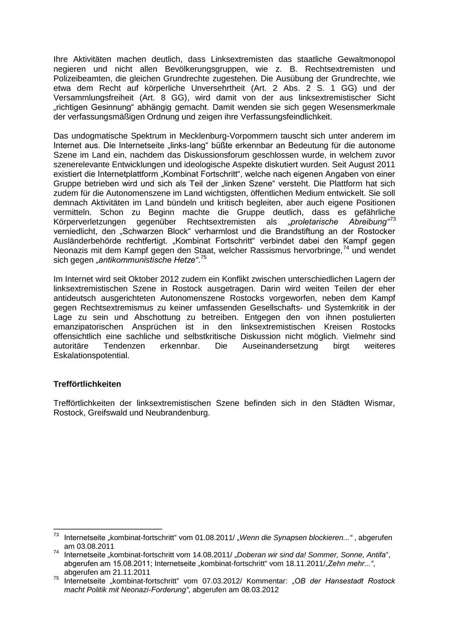 Ihre Aktivitäten machen deutlich, dass Linksextremisten das staatliche Gewaltmonopol negieren und nicht allen Bevölkerungsgruppen, wie z. B. Rechtsextremisten und Polizeibeamten, die gleichen Grundrechte zugestehen. Die Ausübung der Grundrechte, wie etwa dem Recht auf körperliche Unversehrtheit (Art. 2 Abs. 2 S. 1 GG) und der Versammlungsfreiheit (Art. 8 GG), wird damit von der aus linksextremistischer Sicht "richtigen Gesinnung" abhängig gemacht. Damit wenden sie sich gegen Wesensmerkmale der verfassungsmäßigen Ordnung und zeigen ihre Verfassungsfeindlichkeit. Das undogmatische Spektrum in Mecklenburg-Vorpommern tauscht sich unter anderem im Internet aus. Die Internetseite "links-lang" büßte erkennbar an Bedeutung für die autonome Szene im Land ein, nachdem das Diskussionsforum geschlossen wurde, in welchem zuvor szenerelevante Entwicklungen und ideologische Aspekte diskutiert wurden. Seit August 2011 existiert die Internetplattform "Kombinat Fortschritt", welche nach eigenen Angaben von einer Gruppe betrieben wird und sich als Teil der "linken Szene" versteht. Die Plattform hat sich zudem für die Autonomenszene im Land wichtigsten, öffentlichen Medium entwickelt. Sie soll demnach Aktivitäten im Land bündeln und kritisch begleiten, aber auch eigene Positionen vermitteln. Schon zu Beginn machte die Gruppe deutlich, dass es gefährliche Körperverletzungen gegenüber Rechtsextremisten als "proletarische Abreibung" 73 verniedlicht, den "Schwarzen Block" verharmlost und die Brandstiftung an der Rostocker Ausländerbehörde rechtfertigt. "Kombinat Fortschritt" verbindet dabei den Kampf gegen Neonazis mit dem Kampf gegen den Staat, welcher Rassismus hervorbringe, 74 und wendet sich gegen "antikommunistische Hetze".75 Im Internet wird seit Oktober 2012 zudem ein Konflikt zwischen unterschiedlichen Lagern der linksextremistischen Szene in Rostock ausgetragen. Darin wird weiten Teilen der eher antideutsch ausgerichteten Autonomenszene Rostocks vorgeworfen, neben dem Kampf gegen Rechtsextremismus zu keiner umfassenden Gesellschaftsund Systemkritik in der Lage zu sein und Abschottung zu betreiben. Entgegen den von ihnen postulierten emanzipatorischen Ansprüchen ist in den linksextremistischen Kreisen Rostocks offensichtlich eine sachliche und selbstkritische Diskussion nicht möglich. Vielmehr sind autoritäre Tendenzen erkennbar. Die Auseinandersetzung birgt weiteres Eskalationspotential. Trefförtlichkeiten Trefförtlichkeiten der linksextremistischen Szene befinden sich in den Städten Wismar, Rostock, Greifswald und Neubrandenburg. 73 Internetseite "kombinat-fortschritt" vom 01.08.2011/ "Wenn die Synapsen blockieren..." , abgerufen am 03.08.2011 74 Internetseite "kombinat-fortschritt vom 14.08.2011/ "Doberan wir sind da! Sommer, Sonne, Antifa", abgerufen am 15.08.2011; Internetseite "kombinat-fortschritt" vom 18.11.2011/"Zehn mehr...", abgerufen am 21.11.2011 75 Internetseite "kombinat-fortschritt" vom 07.03.2012/ Kommentar: "OB der Hansestadt Rostock macht Politik mit Neonazi-Forderung", abgerufen am 08.03.2012