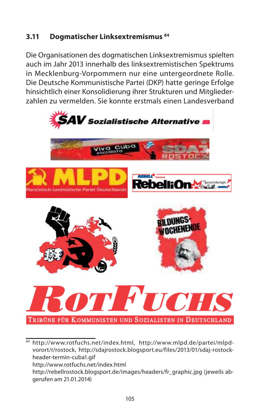 3.11 Dogmatischer Linksextremismus 84 Die Organisationen des dogmatischen Linksextremismus spielten auch im Jahr 2013 innerhalb des linksextremistischen Spektrums in Mecklenburg-Vorpommern nur eine untergeordnete Rolle. Die Deutsche Kommunistische Partei (DKP) hatte geringe Erfolge hinsichtlich einer Konsolidierung ihrer Strukturen und Mitgliederzahlen zu vermelden. Sie konnte erstmals einen Landesverband 84 http://www.rotfuchs.net/index.html, http://www.mlpd.de/partei/mlpdvorort/r/rostock, http://sdajrostock.blogsport.eu/files/2013/01/sdaj-rostockheader-termin-cuba1.gif http://www.rotfuchs.net/index.html http://rebellrostock.blogsport.de/images/headers/fr_graphic.jpg (jeweils abgerufen am 21.01.2014) 105