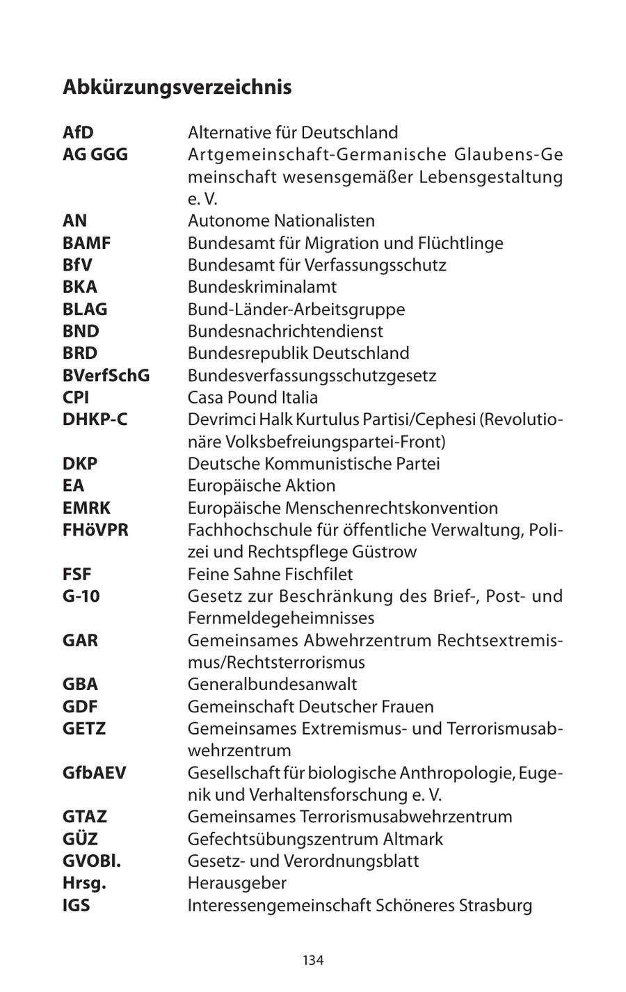 Abkürzungsverzeichnis AfD Alternative für Deutschland AG GGG Artgemeinschaft-Germanische Glaubens-Ge meinschaft wesensgemäßer Lebensgestaltung e. V. AN Autonome Nationalisten BAMF Bundesamt für Migration und Flüchtlinge BfV Bundesamt für Verfassungsschutz BKA Bundeskriminalamt BLAG Bund-Länder-Arbeitsgruppe BND Bundesnachrichtendienst BRD Bundesrepublik Deutschland BVerfSchG Bundesverfassungsschutzgesetz CPI Casa Pound Italia DHKP-C Devrimci Halk Kurtulus Partisi/Cephesi (Revolutionäre Volksbefreiungspartei-Front) DKP Deutsche Kommunistische Partei EA Europäische Aktion EMRK Europäische Menschenrechtskonvention FHöVPR Fachhochschule für öffentliche Verwaltung, Polizei und Rechtspflege Güstrow FSF Feine Sahne Fischfilet G-10 Gesetz zur Beschränkung des Brief-, Postund Fernmeldegeheimnisses GAR Gemeinsames Abwehrzentrum Rechtsextremismus/Rechtsterrorismus GBA Generalbundesanwalt GDF Gemeinschaft Deutscher Frauen GETZ Gemeinsames Extremismusund Terrorismusabwehrzentrum GfbAEV Gesellschaft für biologische Anthropologie, Eugenik und Verhaltensforschung e. V. GTAZ Gemeinsames Terrorismusabwehrzentrum GÜZ Gefechtsübungszentrum Altmark GVOBl. Gesetzund Verordnungsblatt Hrsg. Herausgeber IGS Interessengemeinschaft Schöneres Strasburg 134