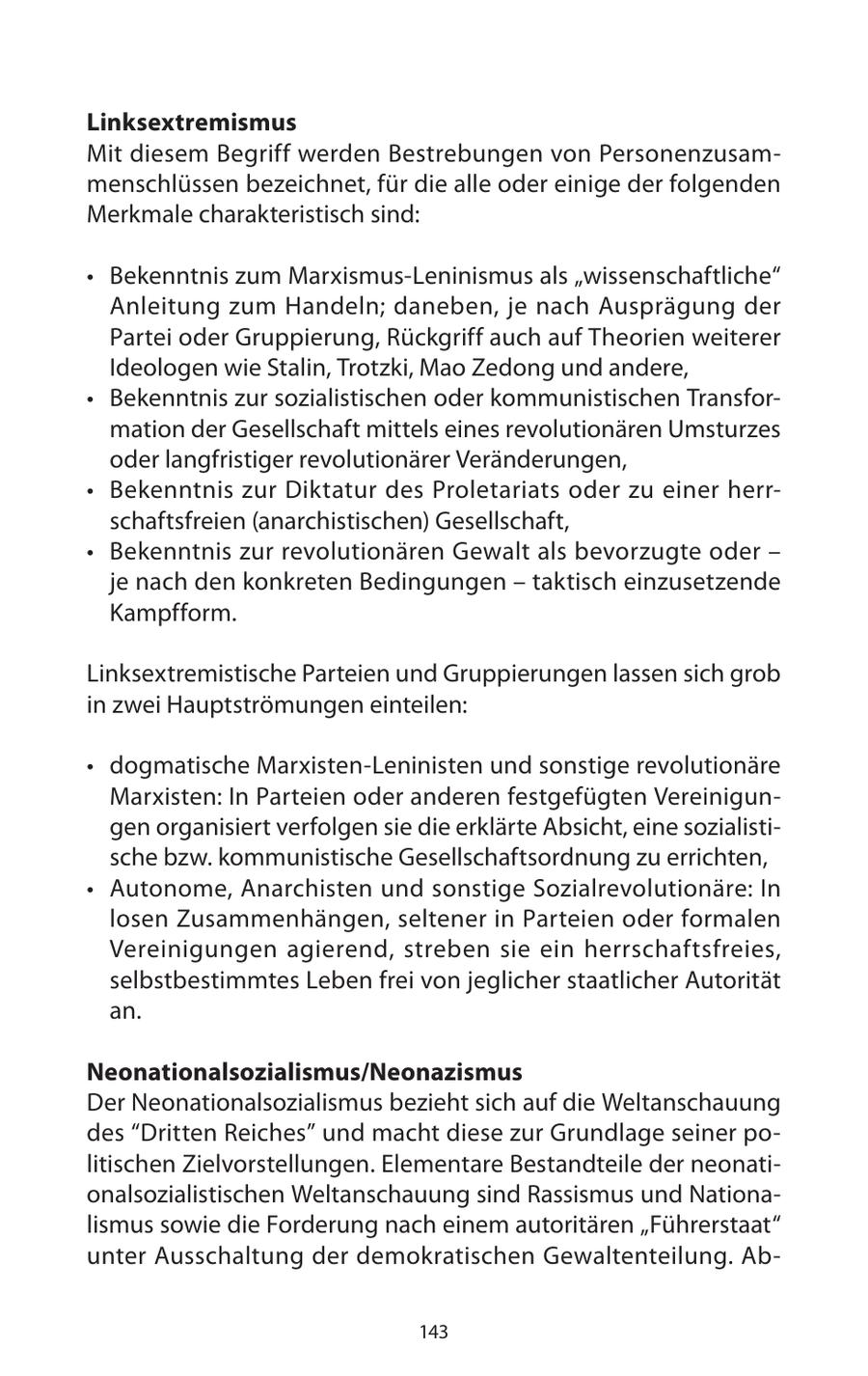 Linksextremismus Mit diesem Begriff werden Bestrebungen von Personenzusammenschlüssen bezeichnet, für die alle oder einige der folgenden Merkmale charakteristisch sind: * Bekenntnis zum Marxismus-Leninismus als "wissenschaftliche" Anleitung zum Handeln; daneben, je nach Ausprägung der Partei oder Gruppierung, Rückgriff auch auf Theorien weiterer Ideologen wie Stalin, Trotzki, Mao Zedong und andere, * Bekenntnis zur sozialistischen oder kommunistischen Transformation der Gesellschaft mittels eines revolutionären Umsturzes oder langfristiger revolutionärer Veränderungen, * Bekenntnis zur Diktatur des Proletariats oder zu einer herrschaftsfreien (anarchistischen) Gesellschaft, * Bekenntnis zur revolutionären Gewalt als bevorzugte oder - je nach den konkreten Bedingungen - taktisch einzusetzende Kampfform. Linksextremistische Parteien und Gruppierungen lassen sich grob in zwei Hauptströmungen einteilen: * dogmatische Marxisten-Leninisten und sonstige revolutionäre Marxisten: In Parteien oder anderen festgefügten Vereinigungen organisiert verfolgen sie die erklärte Absicht, eine sozialistische bzw. kommunistische Gesellschaftsordnung zu errichten, * Autonome, Anarchisten und sonstige Sozialrevolutionäre: In losen Zusammenhängen, seltener in Parteien oder formalen Vereinigungen agierend, streben sie ein herrschaftsfreies, selbstbestimmtes Leben frei von jeglicher staatlicher Autorität an. Neonationalsozialismus/Neonazismus Der Neonationalsozialismus bezieht sich auf die Weltanschauung des "Dritten Reiches" und macht diese zur Grundlage seiner politischen Zielvorstellungen. Elementare Bestandteile der neonationalsozialistischen Weltanschauung sind Rassismus und Nationalismus sowie die Forderung nach einem autoritären "Führerstaat" unter Ausschaltung der demokratischen Gewaltenteilung. Ab143