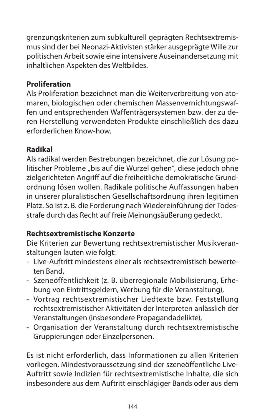grenzungskriterien zum subkulturell geprägten Rechtsextremismus sind der bei Neonazi-Aktivisten stärker ausgeprägte Wille zur politischen Arbeit sowie eine intensivere Auseinandersetzung mit inhaltlichen Aspekten des Weltbildes. Proliferation Als Proliferation bezeichnet man die Weiterverbreitung von atomaren, biologischen oder chemischen Massenvernichtungswaffen und entsprechenden Waffenträgersystemen bzw. der zu deren Herstellung verwendeten Produkte einschließlich des dazu erforderlichen Know-how. Radikal Als radikal werden Bestrebungen bezeichnet, die zur Lösung politischer Probleme "bis auf die Wurzel gehen", diese jedoch ohne zielgerichteten Angriff auf die freiheitliche demokratische Grundordnung lösen wollen. Radikale politische Auffassungen haben in unserer pluralistischen Gesellschaftsordnung ihren legitimen Platz. So ist z. B. die Forderung nach Wiedereinführung der Todesstrafe durch das Recht auf freie Meinungsäußerung gedeckt. Rechtsextremistische Konzerte Die Kriterien zur Bewertung rechtsextremistischer Musikveranstaltungen lauten wie folgt: - Live-Auftritt mindestens einer als rechtsextremistisch bewerteten Band, - Szeneöffentlichkeit (z. B. überregionale Mobilisierung, Erhebung von Eintrittsgeldern, Werbung für die Veranstaltung), - Vortrag rechtsextremistischer Liedtexte bzw. Feststellung rechtsextremistischer Aktivitäten der Interpreten anlässlich der Veranstaltungen (insbesondere Propagandadelikte), - Organisation der Veranstaltung durch rechtsextremistische Gruppierungen oder Einzelpersonen. Es ist nicht erforderlich, dass Informationen zu allen Kriterien vorliegen. Mindestvoraussetzung sind der szeneöffentliche LiveAuftritt sowie Indizien für rechtsextremistische Inhalte, die sich insbesondere aus dem Auftritt einschlägiger Bands oder aus dem 144
