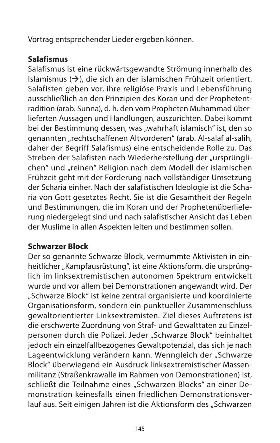 Vortrag entsprechender Lieder ergeben können. Salafismus Salafismus ist eine rückwärtsgewandte Strömung innerhalb des Islamismus (), die sich an der islamischen Frühzeit orientiert. Salafisten geben vor, ihre religiöse Praxis und Lebensführung ausschließlich an den Prinzipien des Koran und der Prophetentradition (arab. Sunna), d. h. den vom Propheten Muhammad überlieferten Aussagen und Handlungen, auszurichten. Dabei kommt bei der Bestimmung dessen, was "wahrhaft islamisch" ist, den so genannten "rechtschaffenen Altvorderen" (arab. Al-salaf al-salih, daher der Begriff Salafismus) eine entscheidende Rolle zu. Das Streben der Salafisten nach Wiederherstellung der "ursprünglichen" und "reinen" Religion nach dem Modell der islamischen Frühzeit geht mit der Forderung nach vollständiger Umsetzung der Scharia einher. Nach der salafistischen Ideologie ist die Scharia von Gott gesetztes Recht. Sie ist die Gesamtheit der Regeln und Bestimmungen, die im Koran und der Prophetenüberlieferung niedergelegt sind und nach salafistischer Ansicht das Leben der Muslime in allen Aspekten leiten und bestimmen sollen. Schwarzer Block Der so genannte Schwarze Block, vermummte Aktivisten in einheitlicher "Kampfausrüstung", ist eine Aktionsform, die ursprünglich im linksextremistischen autonomen Spektrum entwickelt wurde und vor allem bei Demonstrationen angewandt wird. Der "Schwarze Block" ist keine zentral organisierte und koordinierte Organisationsform, sondern ein punktueller Zusammenschluss gewaltorientierter Linksextremisten. Ziel dieses Auftretens ist die erschwerte Zuordnung von Strafund Gewalttaten zu Einzelpersonen durch die Polizei. Jeder "Schwarze Block" beinhaltet jedoch ein einzelfallbezogenes Gewaltpotenzial, das sich je nach Lageentwicklung verändern kann. Wenngleich der "Schwarze Block" überwiegend ein Ausdruck linksextremistischer Massenmilitanz (Straßenkrawalle im Rahmen von Demonstrationen) ist, schließt die Teilnahme eines "Schwarzen Blocks" an einer Demonstration keinesfalls einen friedlichen Demonstrationsverlauf aus. Seit einigen Jahren ist die Aktionsform des "Schwarzen 145