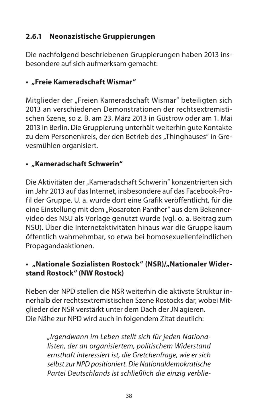 2.6.1 Neonazistische Gruppierungen Die nachfolgend beschriebenen Gruppierungen haben 2013 insbesondere auf sich aufmerksam gemacht: * "Freie Kameradschaft Wismar" Mitglieder der "Freien Kameradschaft Wismar" beteiligten sich 2013 an verschiedenen Demonstrationen der rechtsextremistischen Szene, so z. B. am 23. März 2013 in Güstrow oder am 1. Mai 2013 in Berlin. Die Gruppierung unterhält weiterhin gute Kontakte zu dem Personenkreis, der den Betrieb des "Thinghauses" in Grevesmühlen organisiert. * "Kameradschaft Schwerin" Die Aktivitäten der "Kameradschaft Schwerin" konzentrierten sich im Jahr 2013 auf das Internet, insbesondere auf das Facebook-Profil der Gruppe. U. a. wurde dort eine Grafik veröffentlicht, für die eine Einstellung mit dem "Rosaroten Panther" aus dem Bekennervideo des NSU als Vorlage genutzt wurde (vgl. o. a. Beitrag zum NSU). Über die Internetaktivitäten hinaus war die Gruppe kaum öffentlich wahrnehmbar, so etwa bei homosexuellenfeindlichen Propagandaaktionen. * "Nationale Sozialisten Rostock" (NSR)/"Nationaler Widerstand Rostock" (NW Rostock) Neben der NPD stellen die NSR weiterhin die aktivste Struktur innerhalb der rechtsextremistischen Szene Rostocks dar, wobei Mitglieder der NSR verstärkt unter dem Dach der JN agieren. Die Nähe zur NPD wird auch in folgendem Zitat deutlich: "Irgendwann im Leben stellt sich für jeden Nationalisten, der an organisiertem, politischem Widerstand ernsthaft interessiert ist, die Gretchenfrage, wie er sich selbst zur NPD positioniert. Die Nationaldemokratische Partei Deutschlands ist schließlich die einzig verblie38