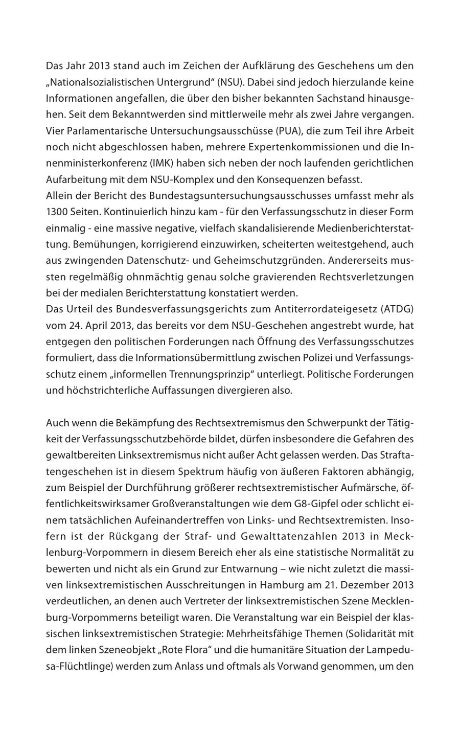 Das Jahr 2013 stand auch im Zeichen der Aufklärung des Geschehens um den "Nationalsozialistischen Untergrund" (NSU). Dabei sind jedoch hierzulande keine Informationen angefallen, die über den bisher bekannten Sachstand hinausgehen. Seit dem Bekanntwerden sind mittlerweile mehr als zwei Jahre vergangen. Vier Parlamentarische Untersuchungsausschüsse (PUA), die zum Teil ihre Arbeit noch nicht abgeschlossen haben, mehrere Expertenkommissionen und die Innenministerkonferenz (IMK) haben sich neben der noch laufenden gerichtlichen Aufarbeitung mit dem NSU-Komplex und den Konsequenzen befasst. Allein der Bericht des Bundestagsuntersuchungsausschusses umfasst mehr als 1300 Seiten. Kontinuierlich hinzu kam - für den Verfassungsschutz in dieser Form einmalig - eine massive negative, vielfach skandalisierende Medienberichterstattung. Bemühungen, korrigierend einzuwirken, scheiterten weitestgehend, auch aus zwingenden Datenschutzund Geheimschutzgründen. Andererseits mussten regelmäßig ohnmächtig genau solche gravierenden Rechtsverletzungen bei der medialen Berichterstattung konstatiert werden. Das Urteil des Bundesverfassungsgerichts zum Antiterrordateigesetz (ATDG) vom 24. April 2013, das bereits vor dem NSU-Geschehen angestrebt wurde, hat entgegen den politischen Forderungen nach Öffnung des Verfassungsschutzes formuliert, dass die Informationsübermittlung zwischen Polizei und Verfassungsschutz einem "informellen Trennungsprinzip" unterliegt. Politische Forderungen und höchstrichterliche Auffassungen divergieren also. Auch wenn die Bekämpfung des Rechtsextremismus den Schwerpunkt der Tätigkeit der Verfassungsschutzbehörde bildet, dürfen insbesondere die Gefahren des gewaltbereiten Linksextremismus nicht außer Acht gelassen werden. Das Straftatengeschehen ist in diesem Spektrum häufig von äußeren Faktoren abhängig, zum Beispiel der Durchführung größerer rechtsextremistischer Aufmärsche, öffentlichkeitswirksamer Großveranstaltungen wie dem G8-Gipfel oder schlicht einem tatsächlichen Aufeinandertreffen von Linksund Rechtsextremisten. Insofern ist der Rückgang der Strafund Gewalttatenzahlen 2013 in Mecklenburg-Vorpommern in diesem Bereich eher als eine statistische Normalität zu bewerten und nicht als ein Grund zur Entwarnung - wie nicht zuletzt die massiven linksextremistischen Ausschreitungen in Hamburg am 21. Dezember 2013 verdeutlichen, an denen auch Vertreter der linksextremistischen Szene Mecklenburg-Vorpommerns beteiligt waren. Die Veranstaltung war ein Beispiel der klassischen linksextremistischen Strategie: Mehrheitsfähige Themen (Solidarität mit dem linken Szeneobjekt "Rote Flora" und die humanitäre Situation der Lampedusa-Flüchtlinge) werden zum Anlass und oftmals als Vorwand genommen, um den 4