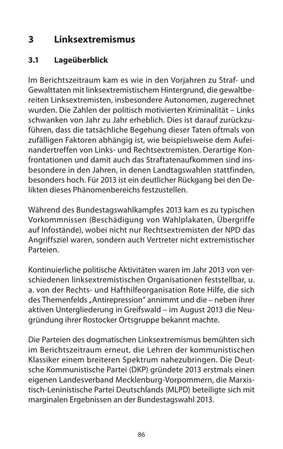 3 Linksextremismus 3.1 Lageüberblick Im Berichtszeitraum kam es wie in den Vorjahren zu Strafund Gewalttaten mit linksextremistischem Hintergrund, die gewaltbereiten Linksextremisten, insbesondere Autonomen, zugerechnet wurden. Die Zahlen der politisch motivierten Kriminalität - Links schwanken von Jahr zu Jahr erheblich. Dies ist darauf zurückzuführen, dass die tatsächliche Begehung dieser Taten oftmals von zufälligen Faktoren abhängig ist, wie beispielsweise dem Aufeinandertreffen von Linksund Rechtsextremisten. Derartige Konfrontationen und damit auch das Straftatenaufkommen sind insbesondere in den Jahren, in denen Landtagswahlen stattfinden, besonders hoch. Für 2013 ist ein deutlicher Rückgang bei den Delikten dieses Phänomenbereichs festzustellen. Während des Bundestagswahlkampfes 2013 kam es zu typischen Vorkommnissen (Beschädigung von Wahlplakaten, Übergriffe auf Infostände), wobei nicht nur Rechtsextremisten der NPD das Angriffsziel waren, sondern auch Vertreter nicht extremistischer Parteien. Kontinuierliche politische Aktivitäten waren im Jahr 2013 von verschiedenen linksextremistischen Organisationen feststellbar, u. a. von der Rechtsund Hafthilfeorganisation Rote Hilfe, die sich des Themenfelds "Antirepression" annimmt und die - neben ihrer aktiven Untergliederung in Greifswald - im August 2013 die Neugründung ihrer Rostocker Ortsgruppe bekannt machte. Die Parteien des dogmatischen Linksextremismus bemühten sich im Berichtszeitraum erneut, die Lehren der kommunistischen Klassiker einem breiteren Spektrum nahezubringen. Die Deutsche Kommunistische Partei (DKP) gründete 2013 erstmals einen eigenen Landesverband Mecklenburg-Vorpommern, die Marxistisch-Leninistische Partei Deutschlands (MLPD) beteiligte sich mit marginalen Ergebnissen an der Bundestagswahl 2013. 86