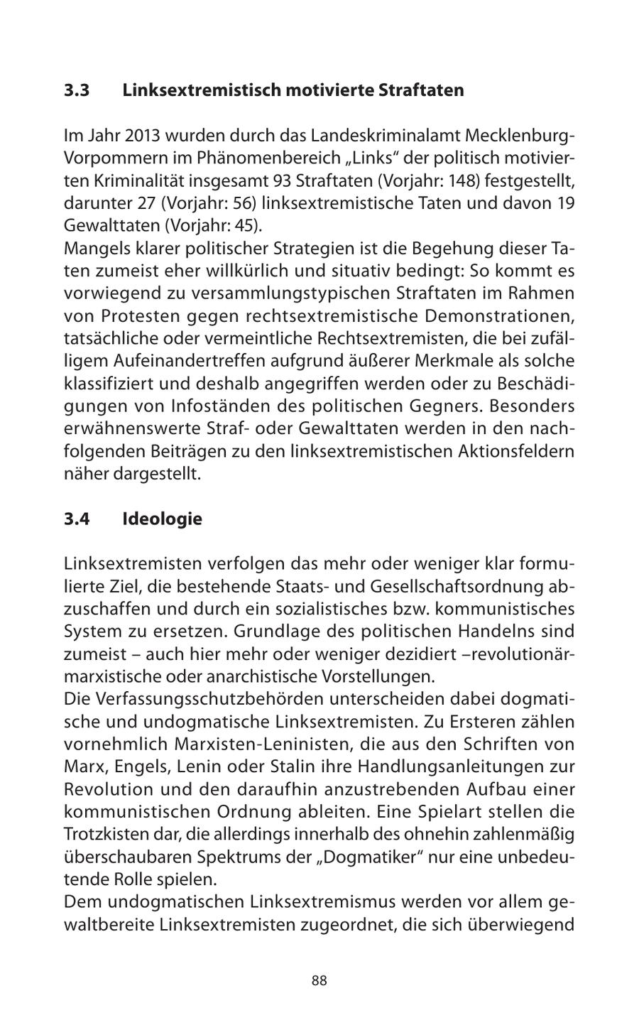 3.3 Linksextremistisch motivierte Straftaten Im Jahr 2013 wurden durch das Landeskriminalamt MecklenburgVorpommern im Phänomenbereich "Links" der politisch motivierten Kriminalität insgesamt 93 Straftaten (Vorjahr: 148) festgestellt, darunter 27 (Vorjahr: 56) linksextremistische Taten und davon 19 Gewalttaten (Vorjahr: 45). Mangels klarer politischer Strategien ist die Begehung dieser Taten zumeist eher willkürlich und situativ bedingt: So kommt es vorwiegend zu versammlungstypischen Straftaten im Rahmen von Protesten gegen rechtsextremistische Demonstrationen, tatsächliche oder vermeintliche Rechtsextremisten, die bei zufälligem Aufeinandertreffen aufgrund äußerer Merkmale als solche klassifiziert und deshalb angegriffen werden oder zu Beschädigungen von Infoständen des politischen Gegners. Besonders erwähnenswerte Strafoder Gewalttaten werden in den nachfolgenden Beiträgen zu den linksextremistischen Aktionsfeldern näher dargestellt. 3.4 Ideologie Linksextremisten verfolgen das mehr oder weniger klar formulierte Ziel, die bestehende Staatsund Gesellschaftsordnung abzuschaffen und durch ein sozialistisches bzw. kommunistisches System zu ersetzen. Grundlage des politischen Handelns sind zumeist - auch hier mehr oder weniger dezidiert -revolutionärmarxistische oder anarchistische Vorstellungen. Die Verfassungsschutzbehörden unterscheiden dabei dogmatische und undogmatische Linksextremisten. Zu Ersteren zählen vornehmlich Marxisten-Leninisten, die aus den Schriften von Marx, Engels, Lenin oder Stalin ihre Handlungsanleitungen zur Revolution und den daraufhin anzustrebenden Aufbau einer kommunistischen Ordnung ableiten. Eine Spielart stellen die Trotzkisten dar, die allerdings innerhalb des ohnehin zahlenmäßig überschaubaren Spektrums der "Dogmatiker" nur eine unbedeutende Rolle spielen. Dem undogmatischen Linksextremismus werden vor allem gewaltbereite Linksextremisten zugeordnet, die sich überwiegend 88