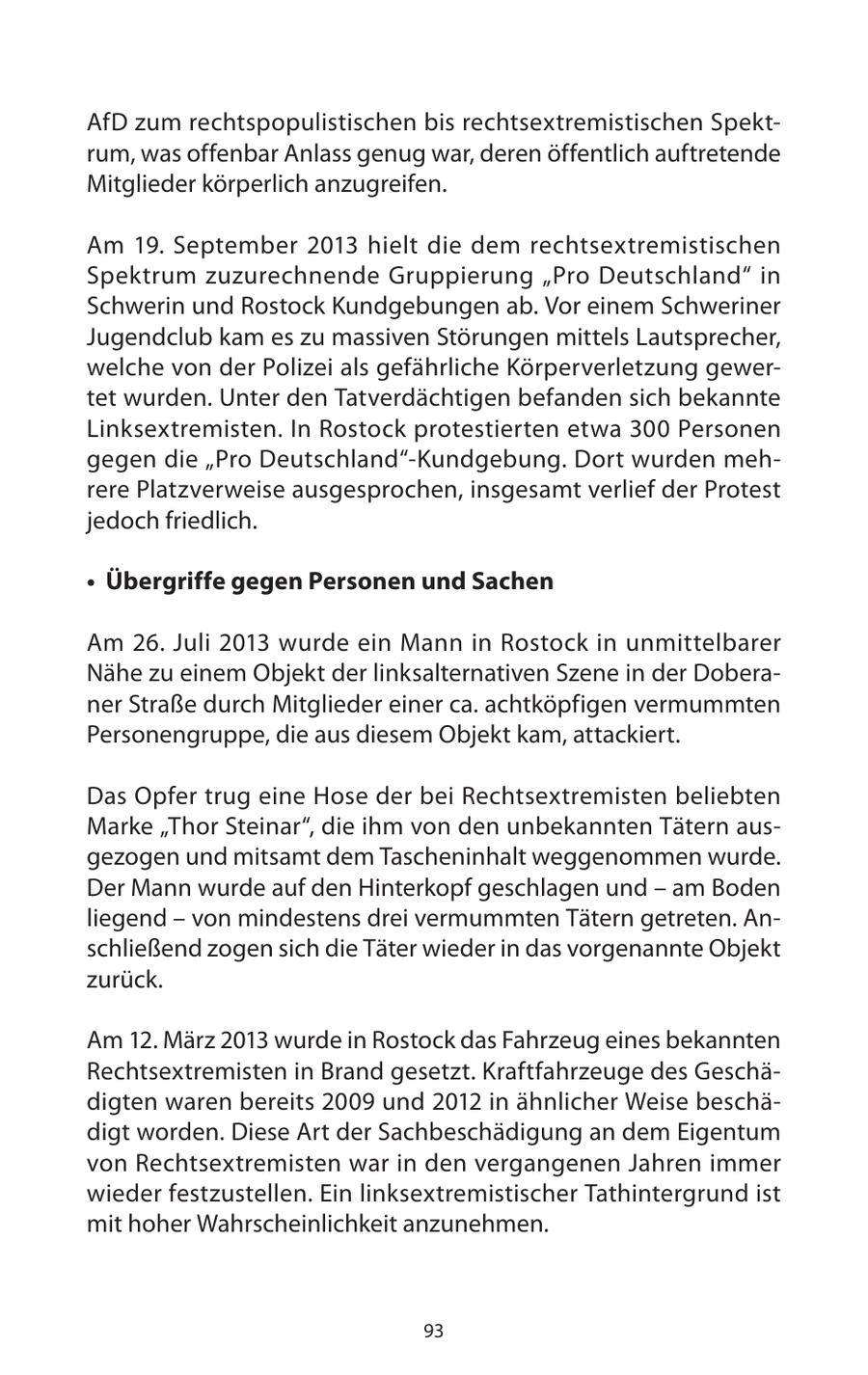 AfD zum rechtspopulistischen bis rechtsextremistischen Spektrum, was offenbar Anlass genug war, deren öffentlich auftretende Mitglieder körperlich anzugreifen. Am 19. September 2013 hielt die dem rechtsextremistischen Spektrum zuzurechnende Gruppierung "Pro Deutschland" in Schwerin und Rostock Kundgebungen ab. Vor einem Schweriner Jugendclub kam es zu massiven Störungen mittels Lautsprecher, welche von der Polizei als gefährliche Körperverletzung gewertet wurden. Unter den Tatverdächtigen befanden sich bekannte Linksextremisten. In Rostock protestierten etwa 300 Personen gegen die "Pro Deutschland"-Kundgebung. Dort wurden mehrere Platzverweise ausgesprochen, insgesamt verlief der Protest jedoch friedlich. * Übergriffe gegen Personen und Sachen Am 26. Juli 2013 wurde ein Mann in Rostock in unmittelbarer Nähe zu einem Objekt der linksalternativen Szene in der Doberaner Straße durch Mitglieder einer ca. achtköpfigen vermummten Personengruppe, die aus diesem Objekt kam, attackiert. Das Opfer trug eine Hose der bei Rechtsextremisten beliebten Marke "Thor Steinar", die ihm von den unbekannten Tätern ausgezogen und mitsamt dem Tascheninhalt weggenommen wurde. Der Mann wurde auf den Hinterkopf geschlagen und - am Boden liegend - von mindestens drei vermummten Tätern getreten. Anschließend zogen sich die Täter wieder in das vorgenannte Objekt zurück. Am 12. März 2013 wurde in Rostock das Fahrzeug eines bekannten Rechtsextremisten in Brand gesetzt. Kraftfahrzeuge des Geschädigten waren bereits 2009 und 2012 in ähnlicher Weise beschädigt worden. Diese Art der Sachbeschädigung an dem Eigentum von Rechtsextremisten war in den vergangenen Jahren immer wieder festzustellen. Ein linksextremistischer Tathintergrund ist mit hoher Wahrscheinlichkeit anzunehmen. 93
