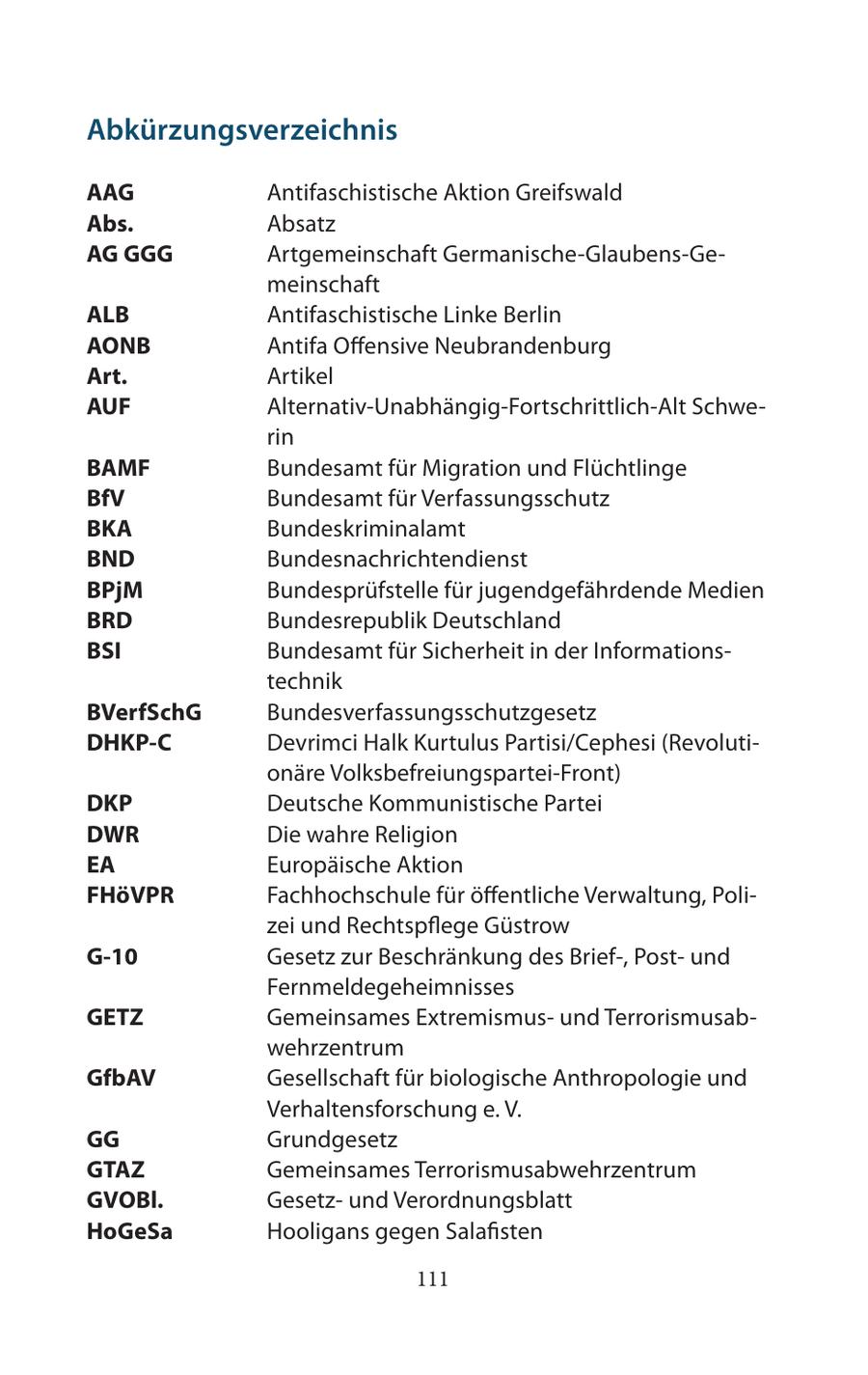 Abkürzungsverzeichnis AAG Antifaschistische Aktion Greifswald Abs. Absatz AG GGG Artgemeinschaft Germanische-Glaubens-Gemeinschaft ALB Antifaschistische Linke Berlin AONB Antifa Offensive Neubrandenburg Art. Artikel AUF Alternativ-Unabhängig-Fortschrittlich-Alt Schwerin BAMF Bundesamt für Migration und Flüchtlinge BfV Bundesamt für Verfassungsschutz BKA Bundeskriminalamt BND Bundesnachrichtendienst BPjM Bundesprüfstelle für jugendgefährdende Medien BRD Bundesrepublik Deutschland BSI Bundesamt für Sicherheit in der Informationstechnik BVerfSchG Bundesverfassungsschutzgesetz DHKP-C Devrimci Halk Kurtulus Partisi/Cephesi (Revolutionäre Volksbefreiungspartei-Front) DKP Deutsche Kommunistische Partei DWR Die wahre Religion EA Europäische Aktion FHöVPR Fachhochschule für öffentliche Verwaltung, Polizei und Rechtspflege Güstrow G-10 Gesetz zur Beschränkung des Brief-, Postund Fernmeldegeheimnisses GETZ Gemeinsames Extremismusund Terrorismusabwehrzentrum GfbAV Gesellschaft für biologische Anthropologie und Verhaltensforschung e. V. GG Grundgesetz GTAZ Gemeinsames Terrorismusabwehrzentrum GVOBl. Gesetzund Verordnungsblatt HoGeSa Hooligans gegen Salafisten 111