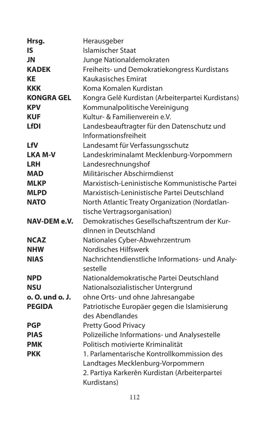 Hrsg. Herausgeber IS Islamischer Staat JN Junge Nationaldemokraten KADEK Freiheitsund Demokratiekongress Kurdistans KE Kaukasisches Emirat KKK Koma Komalen Kurdistan KONGRA GEL Kongra Gele Kurdistan (Arbeiterpartei Kurdistans) KPV Kommunalpolitische Vereinigung KUF Kultur- & Familienverein e.V. LfDI Landesbeauftragter für den Datenschutz und Informationsfreiheit LfV Landesamt für Verfassungsschutz LKA M-V Landeskriminalamt Mecklenburg-Vorpommern LRH Landesrechnungshof MAD Militärischer Abschirmdienst MLKP Marxistisch-Leninistische Kommunistische Partei MLPD Marxistisch-Leninistische Partei Deutschland NATO North Atlantic Treaty Organization (Nordatlantische Vertragsorganisation) NAV-DEM e.V. Demokratisches Gesellschaftszentrum der KurdInnen in Deutschland NCAZ Nationales Cyber-Abwehrzentrum NHW Nordisches Hilfswerk NIAS Nachrichtendienstliche Informationsund Analysestelle NPD Nationaldemokratische Partei Deutschland NSU Nationalsozialistischer Untergrund o. O. und o. J. ohne Ortsund ohne Jahresangabe PEGIDA Patriotische Europäer gegen die Islamisierung des Abendlandes PGP Pretty Good Privacy PIAS Polizeiliche Informationsund Analysestelle PMK Politisch motivierte Kriminalität PKK 1. Parlamentarische Kontrollkommission des Landtages Mecklenburg-Vorpommern 2. Partiya Karkeren Kurdistan (Arbeiterpartei Kurdistans) 112